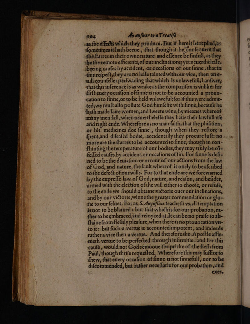 hts ne hie wget nner arenes = mi ng : Ta ae at Pee IRIE Se OTT Na Be Ray Wo 5 PERSE SASSER mh, ~~ Se —— —— eS ee na? 3 s04 AsanfwertoaTrestife . ate oas.the éffetts which they produce. But af hereat bereplied,as fonedtimesithath beene , that though it-be(Confequent that thé ftarresin their owne nature and.eflence be finfuil, as they dhe the remote efficients, of ourinclinations; yet neuerthelefle, sbecing caufes by accident, or occafions of our finne, thatan’ this relpedtsthey are nolefletainted with our vice, then an¢- wilkcounteller perfwading thatwhich is vnlawefull; Lanfwer, thatthis inference is as weakeas the comparifomis vnlike: for. firlt eueryoccafion offinneis not tobe accounted a prouo- cation to finne,or tobe held vnlaweful:for ifthiswereadmit- ted,we muttalfo pollute God himfelfe with-finne, becaufe he thath made faire women,and {weete wine, by meanes whereof many men fall, whenneuerthelefle they haue their lawful vfe and right ende. Wherefore as no man faith, that the phifition, or his medicines doe finne , though when they. reftore’a fpent,and difeafed bodie, accidentally they procure luft: no more are the-ftarres to be accounted to finne; though in con- ftituting the temperature of our bodies,they may truly be.cd- fefled caules by accident,or occafions of fin. For finneis defi- of God, and nature, the fault whereof is onely to beafcribed to the defect of ourwills. For to that ende are we forewarned by the expreffe law. of God, nature, and reafon, and befides, armed with the eletion of the will either to choofe, or refufe, to the ende we fhould obtaine:victoric ouer our inclinations, and by our victorie,winne the greater commendation or glo-. tie to our felues, For as) 5. Ange/fine teacheth vs,all temptation isnot to be blamed : but that whichis for our probation, ra- rathera vice then avertue. And thereforethe.A poftle affiz- meth-vertue to be perfected through infirmitic : and for this -caufe , would not Godremooue the pricke of the flefh from Paul, though thriferequefted. Wherefore this may fufficeto thew, that euery pai difcommended, but rather neceflaric for our probation and CXC