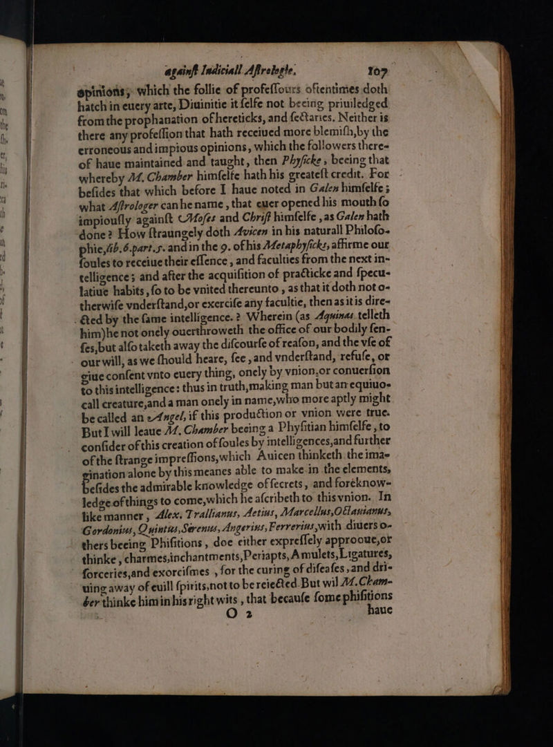 againft ladicsall Aftretagte, 10” ‘ epinions; which the follie of profeflours. oftentimes doth hatch in euery arte, Diuinitie it {elfe not beeing priuiledged fromthe prophanation of hereticks, and fectaries. Neither is there any profeffion that hath received more blemifh,by the erroneous and impious opinions, which the fol'owers there- of haue maintained and taught, then Phyficke , beeing that whereby 44, Chamber himfelte hath his greateft credit. For befides that which before I haue noted in Galen himfelfe 5 what 4frologer canhe name , that euer opened his mouth fo impioufly againft CVMo/es and Chri himfelfe , as Gale hath done? How ftraungely doth 4vicen in his natural Philofo- phie,4ib.6.part.s. andin the 9. of his AZetaphy/icks, affirme our (oules to receiue their eflence , and faculties from the next in- telligences and after the acquifition of practicke and {pecu- latiue habits , fo to be vnited thereunto , as that it doth not o- sherwife vnderftand,or exercife any facultie, then as itis dire- him)he not onely ouerthroweth the office of our bodily fen- fes, but alfotaketh away the difcourfe of reafon, and the vie of our will, as we fhould heare, fee, and vnderftand, refufe, or gine confent vnto cucry thing, onely by vnion.or conuerfion to this intelligence: thus in truth,making man but am equiuos call creature,anda man onely in name,who more aptly might be called an 2-4ngel, if this production or vnion were true. ButI will leaue 47. Chamber becing a Phy fitian himfelfe , to confider of this creation of foules by intelli gences,and further of the ftrange jmpreffions, which Auicen thinketh. the imae eination alone by this meanes able to make-in the elements, befides the admirable knowledge offecrets, and foreknow- ledgeof things to come,which he afcribethto thisvnion. In like manner, Alex. Trallanus, Aetins, Marcellus, Ollantanns. Gordonius, Quintus, Serenus, Angerins, F. errerins with divers o- thers beeing Phifitions , doe either expreflely approout,or thinke , charmes,inchantm ents,Periapts, Amulets, Ligatures, uing away of euill {pirits,notto be reieéted. But wil 14. Cham- ber thinke himin hisright wits , that becaufe fome phifitions O 2 | haue Se Oe ate — = See : Sea nee Se SS