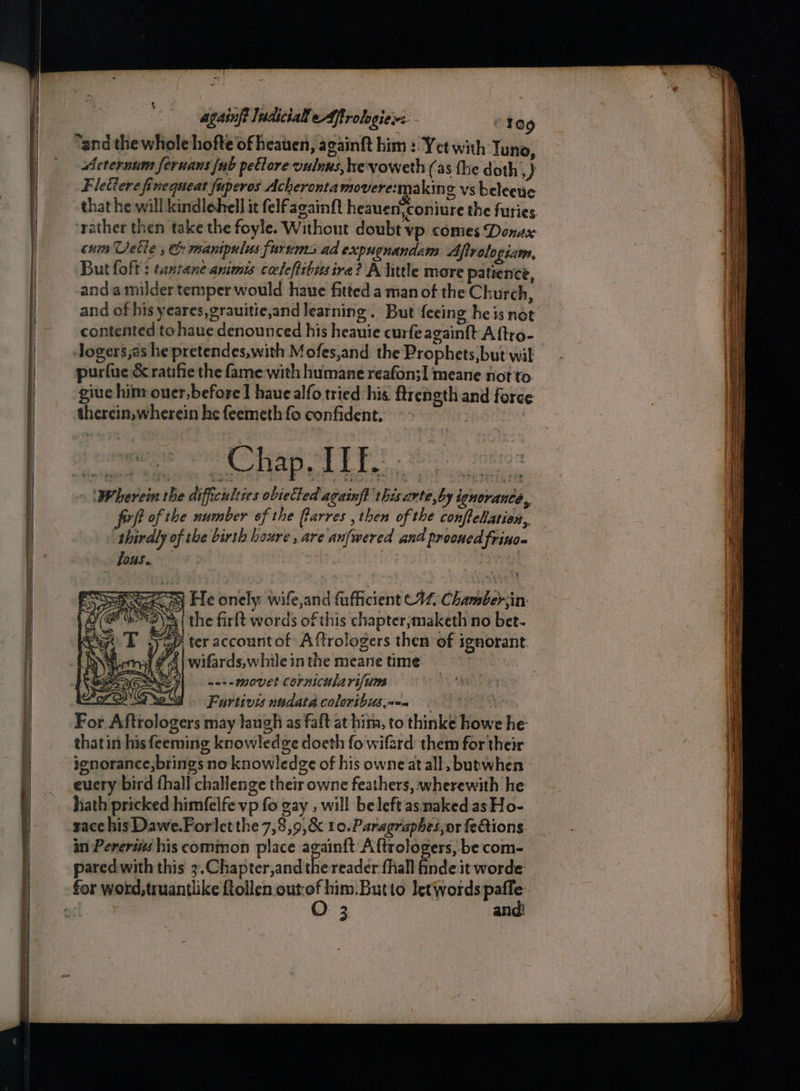 “and the whole hofte of heauen, againft him : Yet with Tuno, Acternum fernans {ub petlore vulnus, he'yoweth (as the doth, ) Fletiere finequeat fuperos Acherontamovere:makin g vs beleetic that he will kindlehell it felfagainft heauen,coniure the furies. ‘rather then take the foyle. Without doubt vp. comes Donax cum Vette , &amp; manipulus furums ad expugnandam Afivelogiam, But foft : tantane animes coeleftibisire? A little more patience, anda milder temper would haue fitted a man of the Church, and of his yeares,grauitie,and learning. But feeing he is not contented to haue denounced his heauie curfe again{t A ftro- ogers,as he pretendes,with Mofes,and the Prophets,but wit purlue &amp; ratifie the fame with humane reafon;I meane not to. giue him ouer, before] haue alfo tried his. ftrcngth and force therein, wherein he feemeth fo confident. | ‘Wherein the difficulties obietted againft this.avte,by ignorance, firft of the number of the Barres then of the confleliation, thirdly of the birth houre , are anfwered and prooued frino- lous. : | af wo+-movet cornicularifum \Fartivis nadata coloribus,«-. thatin his feeming knowledge doeth fo wifard them for their ignorance,brings no knowledge of his owneat all ,butwhen - euery bird fhall challenge their owne feathers, wherewith he hath pricked himfelfe vp fo gay , will be left asmaked.asHo- sace his Dawe.Forlet the 7,8,9,&amp; 10.Paragraphes,or fe@ions in Pereri his common place again{ft Aftrologers, becom- pared with this 3.Chapter,and the reader fhall finde it worde O: 3 and!