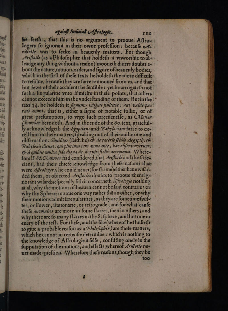‘neff Mite He, Cdk salty atey. Non) Ni Wie May = sd 7a sites aysinft ladeiak eAfirelegic.. Zhe . 5 : ® riftotle was to fecke in heauenly matters. For though leadge any thing without a reafon) mooueth divers doubts a- bout the nature,motion,order,and figure of heauenly bodies, which inthe ‘firft of thefe texts he holdeth the more difficult to refolue, becaufe they are farre remooued from vs, and that but fewe of their accidents be fenfible: yet he arrogateth not fucha fingularitie vnto himfelfe in thefe points, that others rati animi, that is, either ai figne of notable follie, or of gteat prefumption, to wrge fuch precifenefle, as CMafler (bamber here doth. And in theende of the 6o.text, erateful= ly acknowledgeth the Egyptians'and: Babylonsans tarre. to ex- cell him in thefe matters, {peaking out of. theirauthoritie and obferuation. Similirer (faith he) &amp; decateris fells Aegypty, @ Babylony dicunt, qut plarimis tam anni ante, hac obfervaverunt, G a quibus multa fide digna de fingulss felts accepimus, Where- fore if AZ, Chamber had confidered;that Arifforle and. the Gree. cians, had their chiefe: knowledge from thefe nations: that were Aftrologers, he could neuer(for fhame)cither have wifar- ded them, or obieéted Ariffor/es doubtsto prooue themig- norant wifards;efpecially fith it concerneth Affralogse nothing at all, why the motions of heaucn cannot befaid contrarie 3.or why the Spheres moouc one way rather thé another , orwhy their motions admit irregularities , as they are fometime {wif- ter, or flower, {tationarie, or retrograde , and for what caufe why there are fo many {tarres in the 8. {phere , and but onein euery of the reft. For thefe, and the like(whereof he ftudieth to giue a probable reafon as a Phile/opher ) are thofe matters, which he cannot in certentie determine: whichis nothing to the knowledge of Aftrologic it felfe , confifting onely in the fupputation of the motions, and effeéts, whereof Arifotie ne- ucr made queftion. Wherefore thefe reafons,though they be too