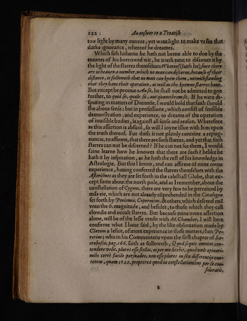 eames ean CESS Meee aeten ee een ees a le alee tae 12 3 | Ananfmer te a Treatife: too light bymany ounces’ yet wantlight tomake ys fee that: darke ignorance, whereofhedreames. : Which fith hitherto he hath not beene. able to doe by the . meanes of his borrowed wit , he trieth nextto difcouer it by. the light of theftarres themlelues:#hereof (faith he) fice there.’ are in beauen a number which no man candifcerne,becau/e of their diffance , it followeth that ne man can know them , notwithfanding But excepthe prooue e-44 fit, he fhall not be admitted. to.goe further, to gaid Gt, quale fit aut guamobremfit, IE he were di- . eaboue fenfe: butin profeffions , which confit of fenfible demonftration ; and experience, to dreame.of the operation of inuifible bodies , isazainft all fenfe and reafon. Wherefore as this. aflertion is abfurd , fo will] ioyne iffue with him vpon the truth thereof. For doth itnot plainly containe arepuge nancie, toaffirme, that thereare {uch ftarres, and yet that {uch ftarres can not be difcerned? Ifhe.can not fee them, I would faine learne how he-knowes that there arefuch? belikehe hath it by infpiration , as he hath the reft of his knowledgein Aftrologie, But this] know, and can affirme of mine owne experience , hauing conferred the {tarres themfelues with the Afteri/mes as they are fet forth in the celeftiall Globe, that exe. cept fome about the north pole, and as Iremember,about the conftellation of Cygus, there are very few to be perceiued by mas eie, which are not already coprehended in the Catalogue fet forth by Pro/emie, Copernicus, &amp; others, which defcend eué vnto the 6.magnitude , and befides ;tothofe which they call clowdie and occult ftarres. But becaufe mine owne aflertion alone, will be of the lefle credit with AZ Chamber, I will kere. confirme what Lliaue faid, by the like obferuation madeby. Clavivs a lefuit, of more experience in thefe matters,then Pea rerius; who in his Commentarie vpon the firft chapter of Sa- crobofco; pag.766. faith as followeth , Q nod fiquis omnino com- tendere velit, plures effe flellas, ei per me licebit, quod vale opinaris mibt certe facile perfuadeo, non effe plures in fex differents com tentas ,quam1022. propterea qaod ta conftellationibus per fecins fderatis,