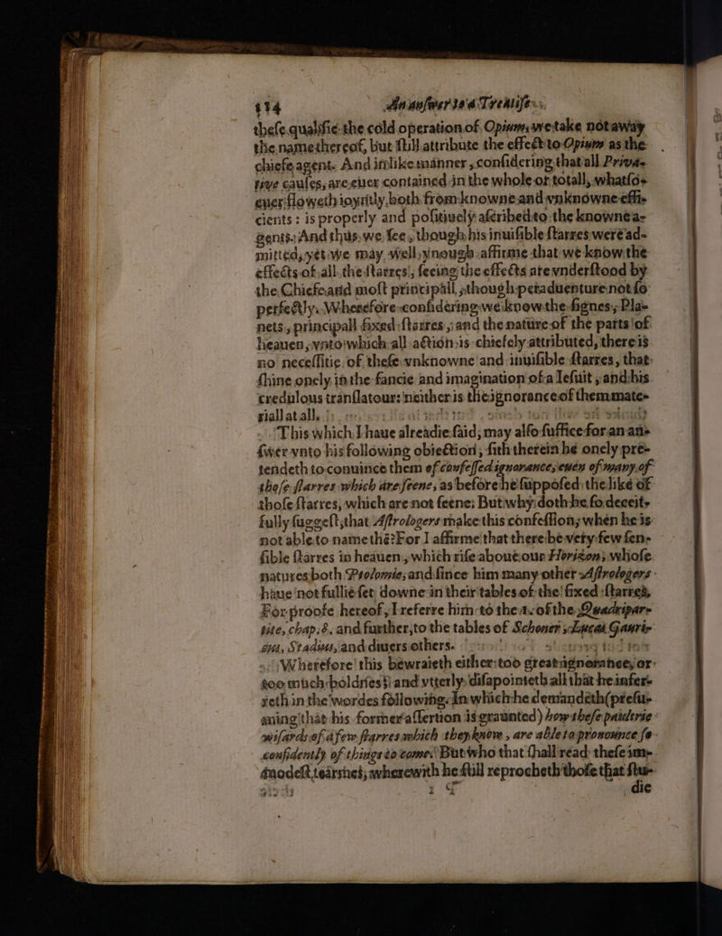 A me core F ers ease SRR raceme eon Se Nemes tnennnigag — ita iia ‘ : pe Pts ey — aie = ———— : Me hee Genes ete 434 Aa avfesriaaTreaujers. thefe.qualifie- the cold operationof, Opinmswetake notaway the namethereof, but {ill attribute the effedtto Opium as the: chiefe agent. And imlikemanner confidering that all Privae. tive caules, are ever contained in the whole or totall, whatlo+ eueritloweth ioytitly, both fromknowne and vnknowne efit cienits : is properly and pofitively aferibedto.the knownéa- gentsiAnd thus.we fee, though his inuifible {tarres weréad- mitted, yétiwe may well, ynough-affirme that we know the: effects of all.thettarres'; feeing the effeéts atevnderftood by. the. Chicfaand molt principall sthough petaduenturenotfo perfedtly.. Wherefore conhidering weiknowthe fignes,; Pla» nets, principal faxed {terres ,: and the natureof the parts'of: heauen,vato'which: all a&amp;icn:1s chicfely attributed, theres no neceflitic. of thefe-vnknowne and -inuifible ftarres , that: (hine onely, athe fancie and imagination ofa Tefuit ,and:his crednlous tranflatour: neither:is thesgnoranceof themmate+ siallatialle;. eo iscriisai wd? ted . oie ten Tier ott wed ‘This which I have alreadie-faid; may alfofufficeforanan> {wer vnto his following obie&amp;ion , fith therein he onely pre- tendeth toconuince them ef caufeffed ignorance; euen of many.of tho/e.flarres which areJSeene, as beforehefuppofed: thelike of thofe ftarres, which are not feene: But:why: dothhe fo.deceity fully fuggelt that Afrologers make this confeflion; when he is not able.to natnethé?For | affirme that there:bevety:fewfen- fible flarres in heauen.,, which rife abouecour Florizon, whole natures both Pro/omiesand.fince him many other s4ffrolegers haue ‘not fullie fer downe-in their tables of the! fixed :{tarre’, For proofe hereof, Lreferre him:to the ncofthe Quacripare site, chap.&amp;, and further,to the tables of Schoner staucas Gaurir =< &amp; 6s, Stadius, and dusersiothers. — 14. stispereg tate » Wherefore this bewraieth either:too greatagnonanee,or- too much-boldrestiand vtterly: difapointeth all tbat heinfer- seth in the wordes followig. In whiclrhe demandeth(prefu- dnodelt teatsnes; wherewith he fill reprocheth'thofe that 4 RES Su _ ale Saw “ a