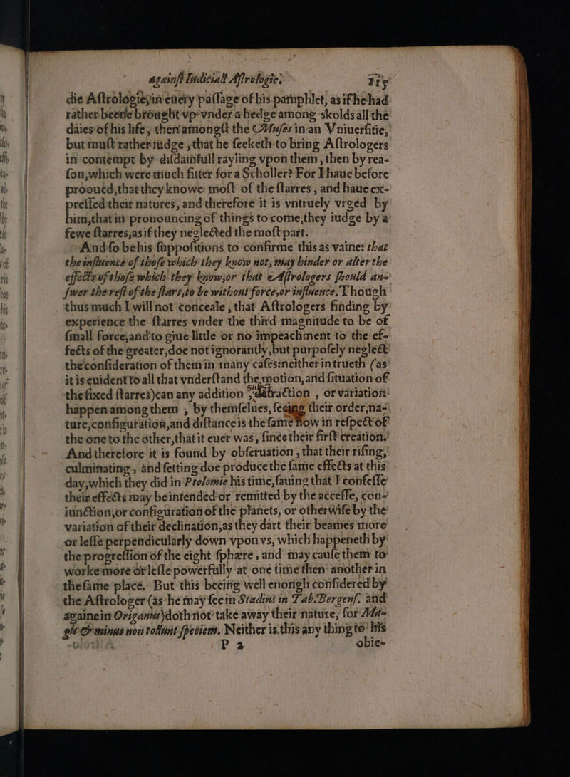 die Aftrologiesin enery paffage of his pamphlet, as ifhe had rather beerie brought vp vnder a hedge among ‘skolds all the daies of his life; then'amone(t the Cues in'an Vouiuerfitie, but maft rather iudge:, that he fecketh to bring Aftrologers in contempt by difdainfull rayling vpon them , then by rea- fon, which were much fitter for a Scholler? For Thaue before prooutd,that they knowe: moft of the ftarres ,and haue ex- pe their natures, and therefore it is vntruely vrged by im,that in pronouncing of things to‘come,they iudge by a fewe ftarres,asif they neglected the moft part. And fo behis fappofitions to confirme this as vaine: that the influence of thefe which they know not, may binder or alter the effets of thofe which. they know,or that eAffrologers fhould an~ fwer thereft of the flars,to be withont force,or influence. Though thus much I will not ¢onceale , that Aftrologers finding by experience the ftarres vnder the third magnitude to be of {mall force;and'to giue little or no impeachment to the ef- feéts of the sreater,doe not ignorantly, but purpofely negle&amp;’ the'confideration of them in many cafes:ncitherintrueth (as it is euidentto all that vnderftand the motion, and fituation of the feed ftarres)can any addition “'déhraétion , OF variation: happenamong them , by themfelues, feeygg their order na-: ture,configuration,and diftance is the fame Tow in refpect of the oneto the other, that it euer was, fince their firft creation. And therefore it is found by obferuation , that their rifing,' culminating , and fetting'doe produce the fame effeéts at this day, which they did in Prolomte his time, fauing that T confefle their effets may beintendéd’or remitted by the acceffe, con- iunétion\or configuration of the planets, or otherwife by the variation of their declination,as they dart their beames more or lefle perpendicularly down vponvs, which happeneth by the progreffion of the eight {phate and may caufe them to workemore orlefle powerfully at one time then: another in thefame place. But this beeitig well enongh confidered by the Aftrologer (as he may fee in Sradins in Tab.Bergenf. and azainein Origanus\dothnot take away their nature, for 27#- gi &amp; mings non tolant /peciem. Neither is.this any psi: Sahin