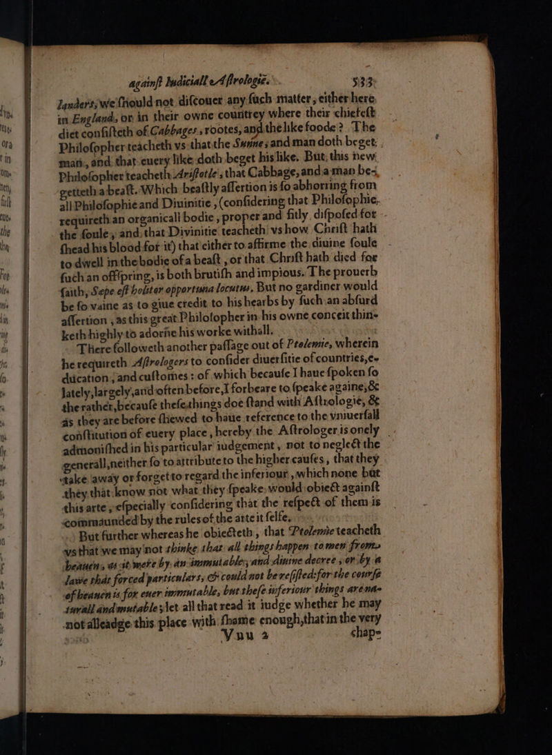 Jander's; we fiould not difcouer any: fuch matter, either here, in England, ov in their owne couritrey where their chiefeft dict confalteth of Cabbages., rootes, andthe like foode? ‘The Philofopher teacheth vs thatthe Svanesandman doth beget: . mari, and. that-cuery like doth beget hislike. But, this new: Philofopher teacheth \Ariftotle', that Cabbage, and.a-man be- getteth abealt. Which beattly aflertion is fo. abhorring from all Philofophie and Diuinitie , (confidering that Philofophie. requireth an organicall bodie , proper and fitly, difpofed for - the foule, and: that Divinitie teacheth' vshow Cneift hath thead his blood for it) that cither to affirme the diuine foule - to dwell inthe boiie ofa beat, or that Chrift hath died for {uch an offfpring, is both brutifh and impious. The prouerb faith, Sepe eff boliter opportina locutus, But no eardiner would. be fo vaine as to giue credit to his hearbs by fuch,an abfurd affertion , asthis great Philofopher in: his owne conceit thins keth highly t6 adorie his worke withall, : ) There followeth another paflage out of Prelemie, wherein he requireth Affrelogers to confider diuerfitie of countries,¢- - diication, and cultomes: of which becaufe I haue fpoken fo Jately,largely,and often before,t forbeare to. (peake againe,&amp; the rather, becaufe thefeshings doe ftand with Aftrologie, &amp; as they are before fhewed to haue reference to the vniuerfall con{titution of euery place, hereby the Aftrologer is onely admonithed in bis particular iudgement , not to negleétthe - generall,neither fo to attributeto the higher caufes, that they take away or forgetto regard the inferiour , which none buat they that. know not what they {peake would obie&amp; againft this arte; efpecially confidering that the refpeé of them is coinmaunded by the rulesot the arteitfelfe, 000 But further whereashe obiegteth,, that Ptolemie teacheth vsthat we may'not thinke, shar all shings happen tomen from. Deauens a at mere by: an immutable; and-dinine decree , oni by a Jawe what forced particulars, &amp; could not be refifted:for the courfe oftheanen ts for ener tmmutable, but thefe.suferiour things arénde swvail andenutable;\et all that read it indge whether he may notalleadge this. place with fhame enough,thatin the very re Cala Vuu 2 chap»
