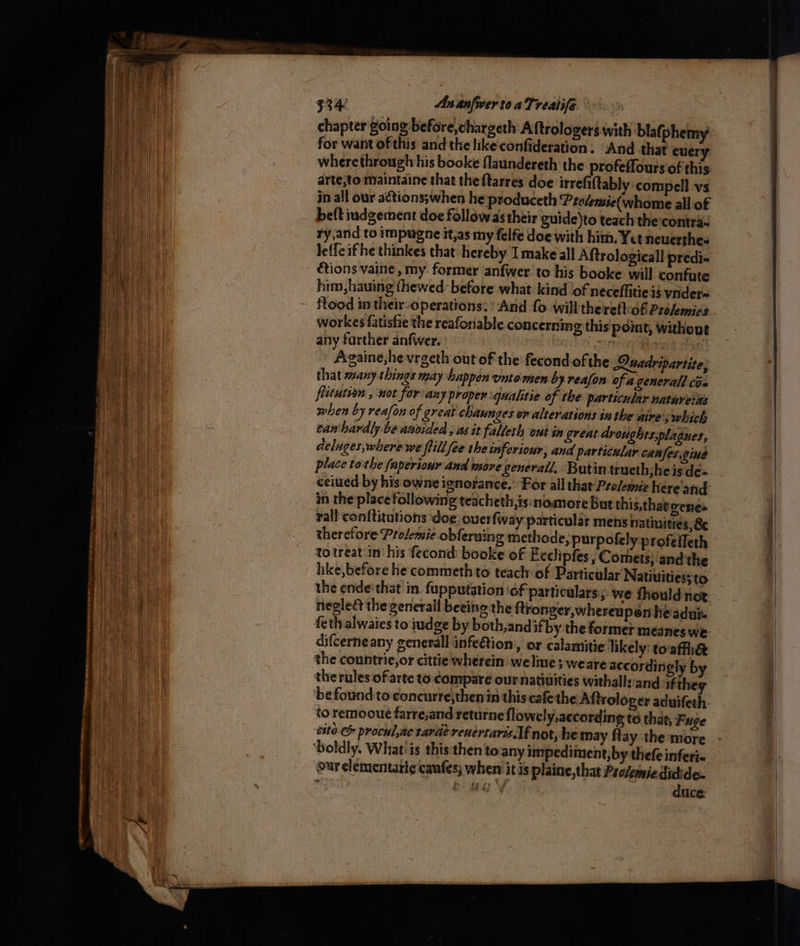 chapter going before,chargeth Aftrolovers with blafphemy for Gabe ofthis andthe ike confideration. “And that era wherethrough his booke flaundereth the profeffoursof this arte;to maintaine that the ftarres doe irrefiftably compell vs in all our aétions;when he produceth Ptolemie(whome all of beft indgement doe follow asthtir guide)to teach the contra. ry,and to impugne it,as my felfe doe with him. Yet neuerthes Jeffe if he thinkes that ‘hereby I make all Aftrologicall predi- étions vaine, my former anfwer tc his booke will confute him, hauing thewed: before what kind of neceflitieis vider workes fatistie the reaforiable concerning this point, without any farther anfwer. Pe sonia iia | ~ Againe,hevrgeth out of the fecondofthe Quadripartite, that many things may happen untomen by reafon of a general coe festution , uot for any proper qualitie of the particular nathretiis camhardly be anvided , as it falleth out in great droughts.plagnes, deluges,where we ftillfee the inferiour, and particular canfes.gine place tothe faperiour and wore generall, Butintrueth;he is de« in the place following teacheth,is:inomore But this,thatoenes rall conftiutions doe ouerfway particular mens natiuities Be therefore Prolemie obferuing methode, purpofely profefleth totreat in’ his fecond booke of Exclipfes, Comets; and the like, before he commeth to teach: of Particular Natiuities; to negleét the generall beeine the ftronger,whereupen he'adui. difcerne any generall infeftion:, or calamitie likely: toaffhe the countrie,or cittie wherein welme; weaye accordingly b the rules of arte to compare our nativities withallsand if they to remooue farre;and returne flowely, according to that, Fuge cite. &amp; procul,ac tarde reuertaris If not, he may flay the more ‘boldly. What! is this then tony impediment, by thefe inferie ow elementatic canfes; when‘ itis plaine, that Provemiedidide. | A sniecan d duce.