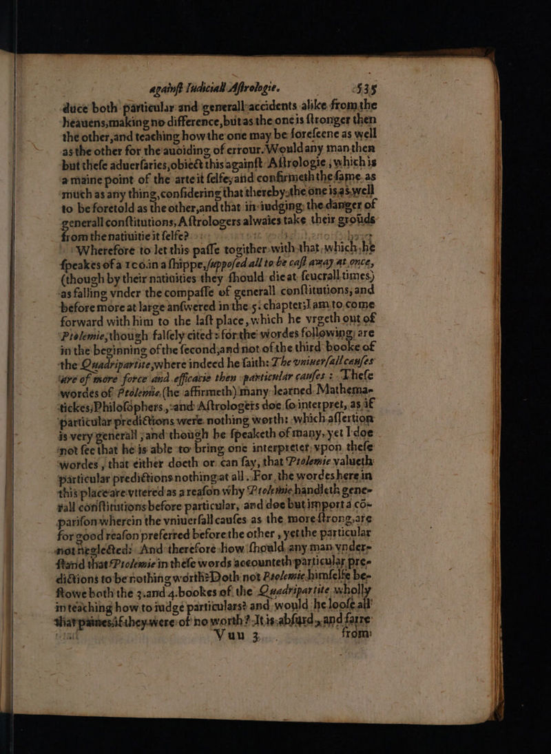 duce both particular:and: generalleaccidents alike fromthe heauens,making no difference, butas the oneis ftronger then the other,and teaching how the one may be forefeene as well asthe other for the auoiding of errour. Wouldany manthen but thefe aduerfaries ,obieét this againft -Aftrologie ; whichis a maine point of the arteit felfeyaiid confirmeth the fame. as mich as any thing, confidering that thereby.the one is.as.well to be foretold as the other,and that in:iudging; the danger of re conftitutions, A ftrologers alwaies take their grotds rom the natiuitie it felfe?. i vodbe it ertotsbsay » Wherefore to let this paffe togither with that which, he fpeakes ofa 1c0.in a lhippe,/uppo/ed all to.be caft amay at once, (though by their natiaities they fhould: dieat feucrall times) -as falling vnder the compaffe of generall conftitutions, and before more at large anfwered inthe:s. chapters] am to.come forward with him to the laft place, which he vreeth out of Prolemie;though fallely cited : forthe: wordes following; are in the beginning of the fecond;and not ofthe third booke of the Quadripartite where indeed he faith: Ze vniner(allcanfes ‘are of more force and.efficacie then particnlar caufes + Lhele wordes of Prolemie,(he affirmeth) many learned. Mathema- tickes;Philofophers.,:and Aftrologets doe fo.interpret, as if ‘particular prediQions were. nothing worth: which.aflertion: is: very general ,and though be fpeaketh of many, yet Tdoe not fee that he is able to bring one interpreter; vpon, thefe wordes, that either doeth or. can fay, that Pralemic valueth particular predi@tions nothingat all .. For, the wordes herein this placearevitered as areafon why ‘Prolemiehandicth gene- #all coniftinutions before particular, and doe butimport 4 co~ parifonwhercin the vniuerfall caufes as the moreftrong,are for 200d reafon preferred beforethe other , yetthe particular not neele&amp;ed: And therefore show fhould, any man vnder= ftarid that!Prosemie in thele words aceounteth particular pres di&amp;tions to be nothing worth? Doth not Bsolemic himfelie be- Rowe both the z.and 4.bookes of the Quadripartite whol] in teaching how. tomdge particulars? and would ‘he loofe vA thar painesiifihey.were:of no worth? Atisabfyrd,.an dfarre ae Vuu 3... from