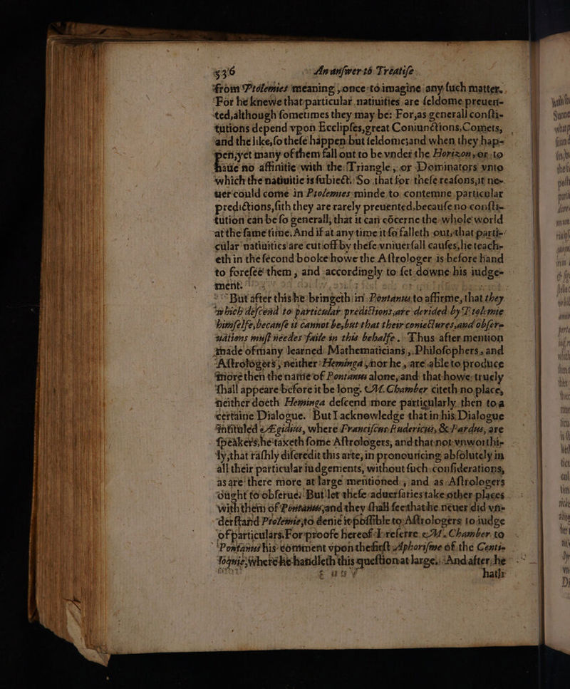 froin Prdlemies meaning ,once:té imagine any-{uch matter, ‘For he knewe that-particular natiuities are {eldome.preuen- ted, although fometimes they may be: For,as. generall con{ti- tutions depend vpon Ecclipfes,great Coniunétions,Comets, ‘penijyet many of them fall ont to be vnder the Horizon,or;to Fie no affinitie with the: Triangle ,.or Dominators ynto which the natiuitic is fubieét. So that for thefe reafonsyit nee. uercould come in Prodempes-minde to contemne. particular predictions, fith they are rarely preuented,becaufeno-confti- tution can be fo generall, that it cari cScerne the whole world cular natiuitics are cut.oftby thefe-vniuerfall caufes,heteach- ment.’ -.- AS big porn ‘<But after thishe bringeth iin Rostanusto affirme, that they which defcend to particular predictions are derided by T telcme himfelfe,becanfe it cannot be,but that their conteClures,and obfere wdtions mu? needes faite in this bebalfe. Thus after.mention amade ofmany learned. Mathematicians ,.Philofophers, and ‘Aftrologers , neither: Heminga nor he, are ableto produce ‘more then the name of Pontanms alone, and that howe: truely fhall appeare before it be long. (44 Chamber citeth.no place, neither doeth Heminga defcend more particularly then toa certaine Dialogue. But lacknowledge that inhis: Dialogue 4ntituled o£ gsdins, where Francifcas hudericvs, &amp;Pardus, are {péakers,he'taxeth fome Aftrologers, andthainot-vnworthi- ‘ty that rathly diferedit this arte; in pronouricing abfolutely in all their particular iudgements, without {uch confiderations, asare'there more at large mentioned’, and as: Aftrologers ought to-obferue:- But!let thefe aduerfariestake.other places with them of Powtanwand they thal feethathe. neuer did yn- derftand Provemejto denie inpoflible to Arologers toiudge of particulars. For proofe hereof breferre, <4. Chamber. to ‘Pontanes his comment vponthedarltAplori/me of the Cents t uy hath: wath ih Sunnie wullat p