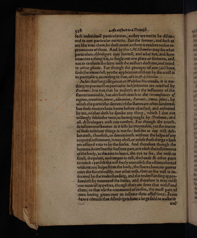 §38: AnanfwertoaTréeatife:. . fuch individual particularities, asthey are notte, be-difcers ned in-oné particular natiuitice, Butthe former’, and fuch ag: are like ynto them,he doth auow,as there is. enidentreafon to particulars:4/frologers, may foretell, and what not, and How: inivridus.a thing itas, to fingle out one place or fentence, and, not to conferré the fame with the authors do€trine,and mind in other, places. For thongh the precepts of arte(as] have, faide)be vniuerfall; yetthe application of them by the artiftis to. particulars, according to that,abntes,ce 2 /centia, os As for thatlong allegation of Welphis his words, it is no- thingtoprocuethat particular iudgementes. are reiected by, Protensie. Ieis true that he maketh not the influence of. the ftarres inevitable, butafcribeth much to the cércum/fances of regions, countries, lawes., education, Parents » timess place » by. but thefe matters haue beene before obie ted, and.anfwered by ine, neither doth he {peake any thing , which I doe. not willinely fubfcribe vntojas beeing taught by Prolemie,.and all..A ftrologers. with one:confent.. For though the courfe, &amp;influenceofheauen in it felfe be immutable, yetthe matter berateth, choofeth, or determineth without the helpeofany corporal inftrument, itmay ele@,or refufe thofe things which are.offered vnto vs by the fenfes, And therefore though the heatiens doiricline'the fenfitiue part,asit vfeth theinftruments ofthe body, as the-earetoheare, the’eye to fee, the nofle,t¢ {inell, the palaté, andtopgue to taft, thehands &amp; other. parts to touch : yet fith the will freely exercifeth the ations thereof without any helpefrom the body, the {tarres haueno power ouer thefame'direétly; nor other wife, then as the will is in- formed by.the-vnderftanding, and the.vnderf{tanding appre- hendeth by meanesiof the fenfes; arid therefore it may refift ‘ournaturall appetites; thoughthereare fewe that withf{tand them}or-that vfethe. commaund of reafon, the moft part-of ‘mien beeing, giuen ouer to followe-their affeftions: From hence cometh that Aftrologers haucia large fieldte.walke a geet arr?