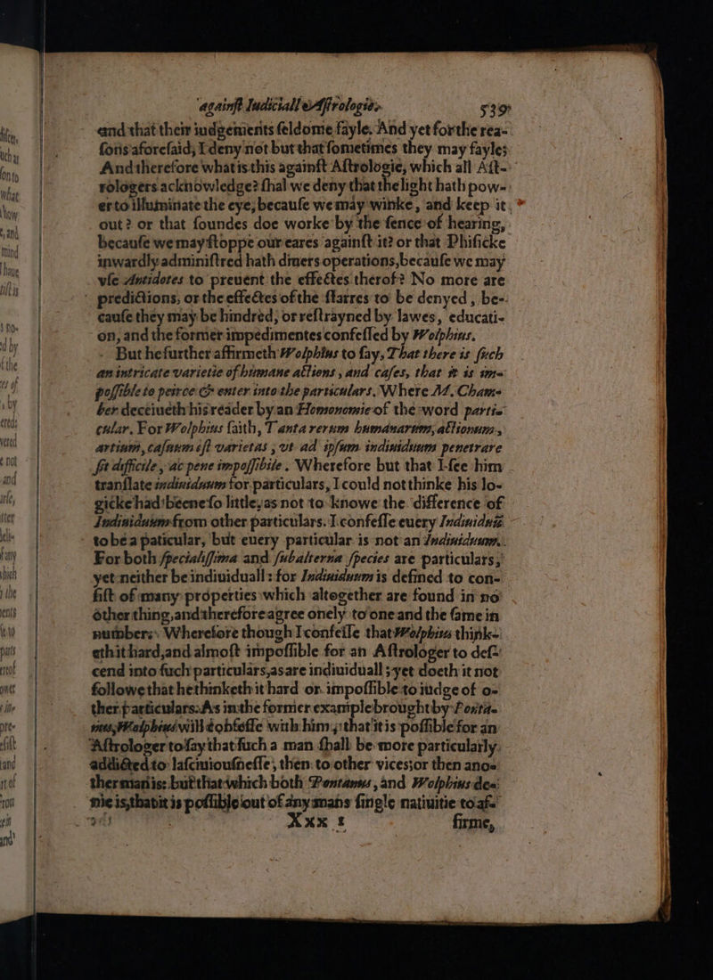 cand that their indgenients eldome fayle. And yet forthe rea- foris'aforefaid; I deny not but that fometimes they may fayle3. And therefore what is this againft Aftrologie, which all Ait. rologers. acknowledge? fhal we deny that the light hath pow- erto illuminate the cye; becaufe wemay winke, and keep it, * out? or that foundes doe worke by the fence’of hearing, becaufe we may ftoppe oureares againft it? or that Phificke inwardly adminiftred hath dimers operations, becaufe we may - Buthefurther affirmeth Wolphins to fay, That there is fuch an intricate varietie of humane atliens , and cafes, that st 18 ima poffible to peirce: G enter into the particulars, Where AZ, Cham ber decéiueth hisreader by an Homonomieof the:word partio cular, For Wolphius faith, T anta rernm humanarum, allionum., artium, cafanm 6ft varietas ,ut ad infum. indiniduum penetrare frafficile, ac pene impofibile. Wherefore but that I-fee him tranflate indinsduum for.particulars, Icould notthinke his lo- ickehad'beenefo littlesas not to-knowe the. difference of Jndiniduum from other particulars. I.confefle euery Indinidna. - For both /pecialifima and fubalserna fpecies are particulars,’ yet-neither be individuall: for Indiniduam is defined to con- fitt of many: properties:which altogether are found in no éther thing ,andthereforeagree onely to'one and the Gme in number; Wherefore though I confeile thatWalphia think- ethithiard,and almoft impoffible for an Aftrologer to def cend into fuch particulars,asare indiuiduall ;yet doeth it not followe that hethinketh it hard or. impoffible to iudge of o- ther.particulars.As inthe former i ei ehtby Porta. Aftrologer tofay thatfuch a man Shall be more particularly. addiéted to: lafcmioufheffe,, then: to:other vicessor then anos thermianis: but'that-which both Pontanns, and Welphinsdes: Xxx £ firme,