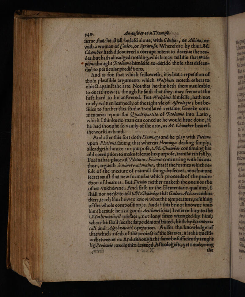 340: Apanfnerte aT reatifes 9° firme, that: he:fhall/belafciuious, with Clodia:; ox Albina; on. with a woman of (dex, or Syracufa, Wherefore by thisc.4@, Chamber hath difcoucred a.corrupt intent to deceiuc the rea der,buthath alleadged: nothing ,whichmay. teftifie: that Wol~ phinsthought Prolemiehumlelte tosderide thofe: thatdefcens ded to. particulanpredittians, Shy gaa sate ae “And as for that:which followeth, itis:buta repetitionof thofe plaufible arguments which: We/phins noteth-othersto obie&:againftthe arte. Notthat he:thinketh them auaileable, to ouerthrow it. though he faith that.they: may: feemeat-the fisft hard to bel anfwered. But Welphies: himfelfe , hath not onely written leatnedly ofthe right vie of 4frolegie;: but be fides to further this ftudie:tranflated: certaine; Greeke: com- mentaries vpon.the Oxadripartite of Prolemie into Latin, which I thinkeno mancan conceiue he. would haue done ; if, he had thought fo:vainly of the arte, as 44 Chamber beareth theworldin hand. ‘ : oaks And afterthis fort doth emingaand he play with Fscines vpon Plotivas{auing that whereas Heminga dealing fimply;, alleadgeth himite no: purpafe; C94, Chamber continuing his old conruption to make itferue his purpofe; tranflateth falflyz Forinthat,place. af Plotinusy Ficinms concurring with:his aus thor argueth diznimore.adswains, thatit theformes whichtes falt-of the mixture of naturall things be fecret;, muchmore fecret muft.that new-formeibé which: proceeds.of the proie~ ion ofibeames.; But: Fsesx7e neither maketh theonenor the other vnkhowne:: And;firfb inithe: Elementarie qualities) I thers,teach bins howto know whatthe temperature,refulting of the whole compofition,is. Andif this benot knowne vate him (becaufe hesis aigood: dvirhmetician} Lreterre him-tothe ‘Mathematicall pteface:; notslong finoe: wronged by: him; where he Shallfeerhedamedemonttrated s bathyvby.Geomepsa call and Algebrascall operation. ‘Asifor. the: knowledge of tharwhich rifeth ofithe proie&t'ofthe Starres;itisthe queftis onbetweene. vs: Andakthough:the famebefufficiently:tanglit ‘by Rrolemie sand lothtr.deamed:Aftnologers; yet ey cy rey eee QP esas dye ptof {:houtt then ho yer will ‘iso Dard af ay § | Pees fi} HUM planet gen Hen Wir th tral fit, ji ‘Ay {