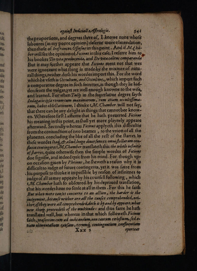 qhiol ndizall efrolegie. 544 the proportions, and degrees thereof, I.knowe none whofe laboures (in. my poore opinion) deferne more comendation, thenthole of /eofrancas.Offu/msin thispoint -Andif AL (ha- - berwillfeethe opinion of Fscenns in this cafe, referre him to » his bookes De.vita preducenda, and De vitacalitns comparanda But it may further appeare that Ficin#s.ment not that, wee - were ignoraunt what thing is madeby-the mixture,of natu- sall chings,neither.doth his wordes import this. Forthe word whichhe-vfethis Occidtum, and Occulssus,, which import fuch a-comparatitie degrecin {uch fecrettes,as though they lic hid- den from the-vulgar,yet are well enough knowneto the wife, and learned, For'when-7#/4 in the:fuperlatiue degree fayth Indagatioipfarerumtum maxinarum ,\tums etiam. occultifjima- ram, babet obiecElationem, lthmke C42, Chamter. will not fay, that there can be any delight in things that cannotbee know- en. Wherefore firft J afirme that he, hath, preyerted Fecsnas his meaning.in this point, as hall yet more playnely appeare afterward, Secondly-whereas Ficsnus applyeth this difficultie fromthe coniunétion of two beames , to the vnionofall the _ lanettes, concluding the like of all the reft of the {tarres in thefe wordes / tag, Galina, longe diner funaex omint | Pellar um conn fluxa contingere:M, Chamber tranflateth this the whole snfinitie of flarres, quite otherwife then the fimple wordes.of Ficinns — doe fignifie, and indeed quit from his mind..For. though vp- on occafion giuen by Plotinas, he fhewetha reafon why it is difficultto iudge of future contingents, yet it was farre from his purpofe to thinke it impoffible by reafon of infinitnes to judgcof all'asmay appeate by his counfell following ,, which CM. Chamber hath fo. obfcured-by his depraved tranflation, ghat his wordeshaue no fenfeat-all inthem . For this he faith But when more canfes concurre to.an allion, the barder is the andgement ,becanfe ucither areal the caufes comprehended, nei- thersifthey were all comprehended,doth ix by ands appeane, what mew thing, proceedeth of the multitude: and thus farre he hath tranflated well, but whereas imthat which followeth Ficinus faith, prafertins.cum ad indicandum,non tantum corleflinm, fed en Siam clementaliom caufam sxersamg, contingentinm sconfluentians ERD a KK Bo _-oporteat ~~ oe