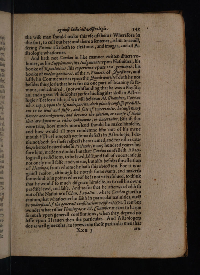 ————~-+ =e she wife man thould make this vfe of them? Wherefore in. this fort, to cull out here and there afentence , is: but to-cauill, feeing Ficinus afcribeth to clections , and images, and all A- ftrologie whatfoeuer. | And hath not Cardan in like manner written diuers vo- lumes, as his Supplement, his Iadgements vpon Natiuities ; his booke of Renslations his expertence vpon' 72°. genstures, bis booke of twelve genitures, of the 7. Planets, of Queffions, and laftly his Commentaries vpon the Quadripartite? doth he not befides this lorie thathe is for no. one part of learning fo fa- mous, and admired , (notwithftanding that he was a Phy fitie an, anda great Philefopher)as for hisfingular skillin Aftro- logie ? Yet for allthis, if we will beleeue A7.Ghamber, Cardas lib.7 cap. 3.0pon the Quadripartite, doth plainly confelfe predstti- ont to be lend and falfe , and full of uncertentie, becanfe many flarres are unknowne, and becanfe the motion, or conr(e of them that are knowne ts. either unknowne ; or uncertaine. But if this . were true, how much more leud fhould he make himfelfe, and how would all men condemne him out of: his owne mouth ¥Fhathenoteth yet fome defects in Aftrologie, Ide- nie not,both for thefe refpects here named, and for other caur fes,whereofneuerthelefle Psedersie, many hundred yeares be- fore him, madeno doubt: butthat Cardaz confefleth, Altro- logical] predictions, to be lewd, falfe,and full of vncertentie, is not onely moft falfe, andvntrue, butallo befides the aflertion of Heminga,fromwhome he hath this obieQion. For it is a- gain{t reafon , although he notetls fomewants, and maketh fome doubisin points whereof he is not yvetaefolued, tothink that he would fo much difgrace himfelfe, as to call hisowne pradife lewd, and falfe. And-as for that he afterward addeth out of the Natiuitie of Clan, Lavalls 5 where Cardan giuetha caution, that whatfoeuer he faith in particular natiuities; must be underflood if the genevall confiatations refit nots cee. 1can but wonder what either Hemsinga,or AL. ( bamber meane to harpe fo much vpon generall conftitutions , when they depend 00 Jefle vpon Heaven then the particular. And Aftzologers doeaswell giuerules , to forewarne thofe par ticular men that Dai Ma Xx¥ 3 : are: ? ae
