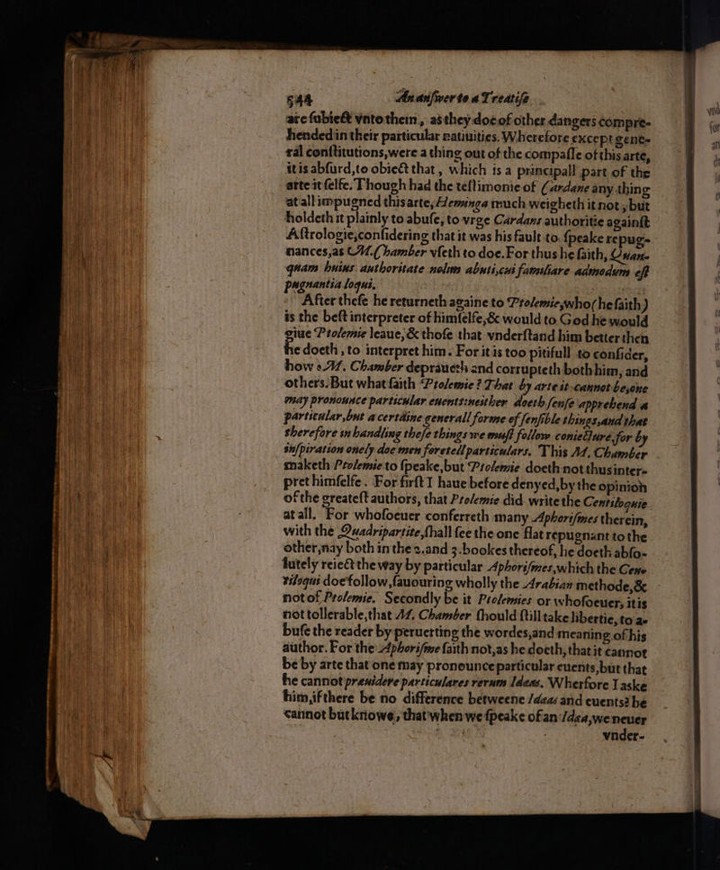 S4a AnarnifwerteaTreatife . | arc fubie&amp; vntothein,, astheydoeof other dangers compre- hendedin their particular ratiuities. Wherefore except gente ral conttitutions,were a thing out of the compafle of this arte, itis abfurd,to obie&amp; that , which fsa principal! part of the arte st felfe. Though had the teftimonie of (ardane any thing at all impugned thisarte, Hemunga much weigheth it not , but holdeth it plainly to abufe, to vrge Cardans authoritie again{t Aftrologie,confidering that it was his fault to. {peake repug- nances,as CW.( hamber vfeth to doe.For thus he faith, Guana quam husus authoritate nol abnticai famsliare admodum oft paguantia loqui, | : 7, notte After thefe he returneth azaine to Prolemicwhorhefaith) is the beft interpreter of himfelfe,&amp; would to God he would giue Profemie leaue, &amp; thofe that vnderftand him better then the doeth , to interpret him. For itis too pitifull to confider, how 041. Chamber deprauezh and corrupteth both him, and may pronounce particular cuents:nesther doeth fenfe apprehend a particular,but acertdine generall forme ef [enfible things,aud that sherefore sm handling thefe things we muff follow coniellure, for by sh/piration onely doe men foretell particulars. This A4, Chamber maketh Ptolemie to {peake, but Prolemie doeth not thusinters pret himfelfe. For firftI haue before denyed,by the opinion at all. For whofocuer conferreth many Aphort{mes therein, with the Quadripartite,thall fee the one flat repugnant tothe lutely reie&amp; the way by particular Aphorifmes which the Gene tiloqus doe follow fauouring wholly the .4rabian methode,&amp; not of Prolemie. Secondly be it Prolemies or whofoeuery itis nottollerable,that 17, Chamber fhould Qtilltake hibertie, to ae bufe the reader by peruerting the wordes,and meaning of his author. For the: Aphori/me faith not,as he doeth, that it cannot be by arte that‘ one may pronounce particular euents,but that he cannot prenidere particulares rerum Ideas. Wherfore Laske him,ifthere be no difference betweene /dea and cuents? be cannot butkriowe, that'when we fpeake of an:/dea,we Arg Rr ae Sas vnder-