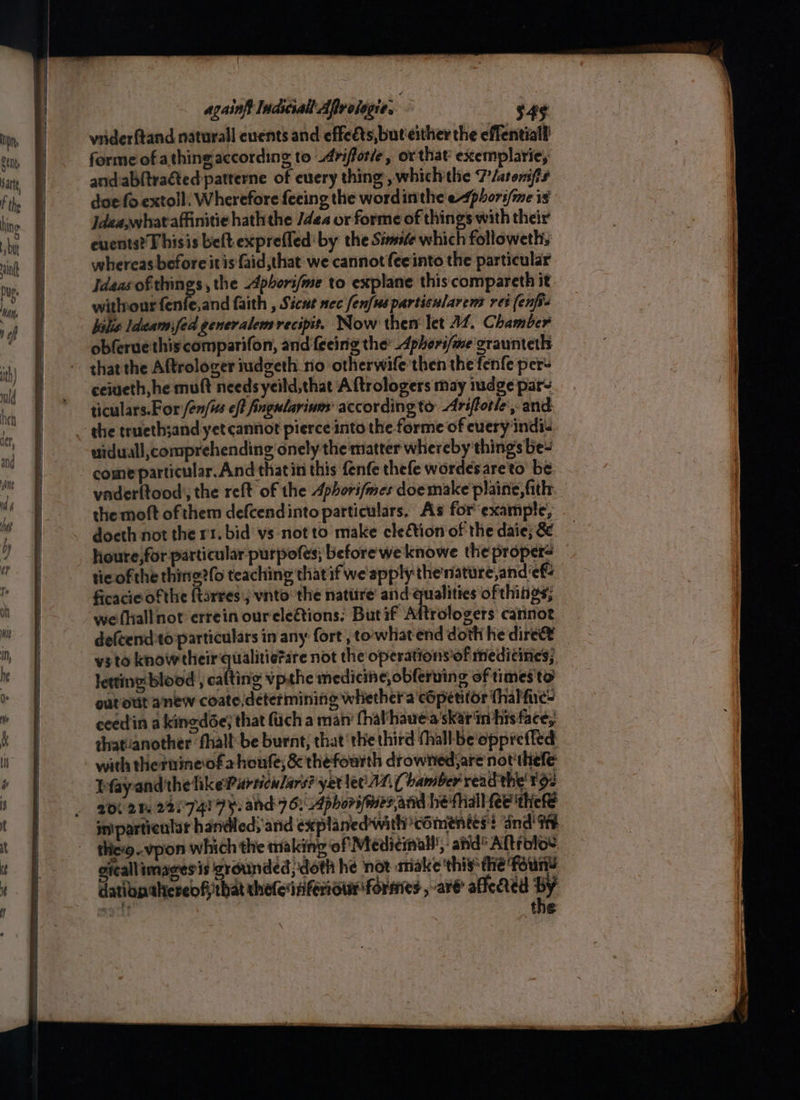 me et Nar tt againft Indsciall Aflrologie. $49 vriderftand naturall euents and effeéts, but‘either the effentiall forme of athingaccording to _Arifforle, or that exemplarie, and.abftrated patterne of euery thing’, whichthe 7/atomfs doe fo extoll: Wherefore feeing the wordinthe ephori/me is Jdea,whataffinitie hath the /dea or forme of things with their cuents? T hisis belt exprefled' by the Simife which followeth, whereas before it is faid,that we cannot fee into the particular Ideas of things , the Apbori/me to explane this compareth it withourfenfe,and faith , Sicut nec enfus particnlarens ret (enfis bslis Ideam:fed generalem recipit. Now then let 14. Chamber obferuethiscomparifon, and {eeing the Aphorifme craunteth that the Aftrologer iudgeth rio otherwife then the fenfe per- ceiueth, he muft needs yeild,that A ftrologers may iudge par~ ticulars.For /en/is ef? fingularinm according to: Ariftotle ,-and uiduall,comprehending onely the matter whereby things be- come particular. And thatin this fenfe thefe wordesareto be vader{tood,, the reft of the Aphorifmes doemake plaine,fith. the moft of them defcendinto particulars. As forexample, doeth not the rt. bid vs not to make cleétion of the daie; 8. - houre,for particular purpofes; before weknowe the proper> tic ofthe thine?(o teaching thatif we'apply thenature,and ‘ef ficacieof the {tarresj vnto the nattire' and qualities of things; wefhallnot errein oureleétions: Butif Aftrologers carinot defcendto particulars in any fort, towhat end doth he dire y3to know their qualitie?re not the operations of medicines; letting blood , calting vp.the medicine, obferuing of times'to outout anew coate, determining whethera cOpetitor thalfies ceedin a kinedée; that fuch a man’ (halhauea'skar'in his face; thatvanother ‘fhall-be burnt; that ‘the third (hall be'opprefled with thernineofahoufe; &amp; thefourth drowned; are not'thefe Pfayand the like Particulars? yer lec At. ( bamber read the’ tg: 206 21 22/7419 hand 76: Aphorswes,and he fall fee thefe in'partiealar handled; ‘and explanedwith ‘coments: and! thio. vpon which the making of Medicinal’, anid Aftrolo’ gicallimages is grounded, doth he nor make this dhe Foun’ dation thereof that rhefeinferiour formes , are affeded ty a6 ies t €