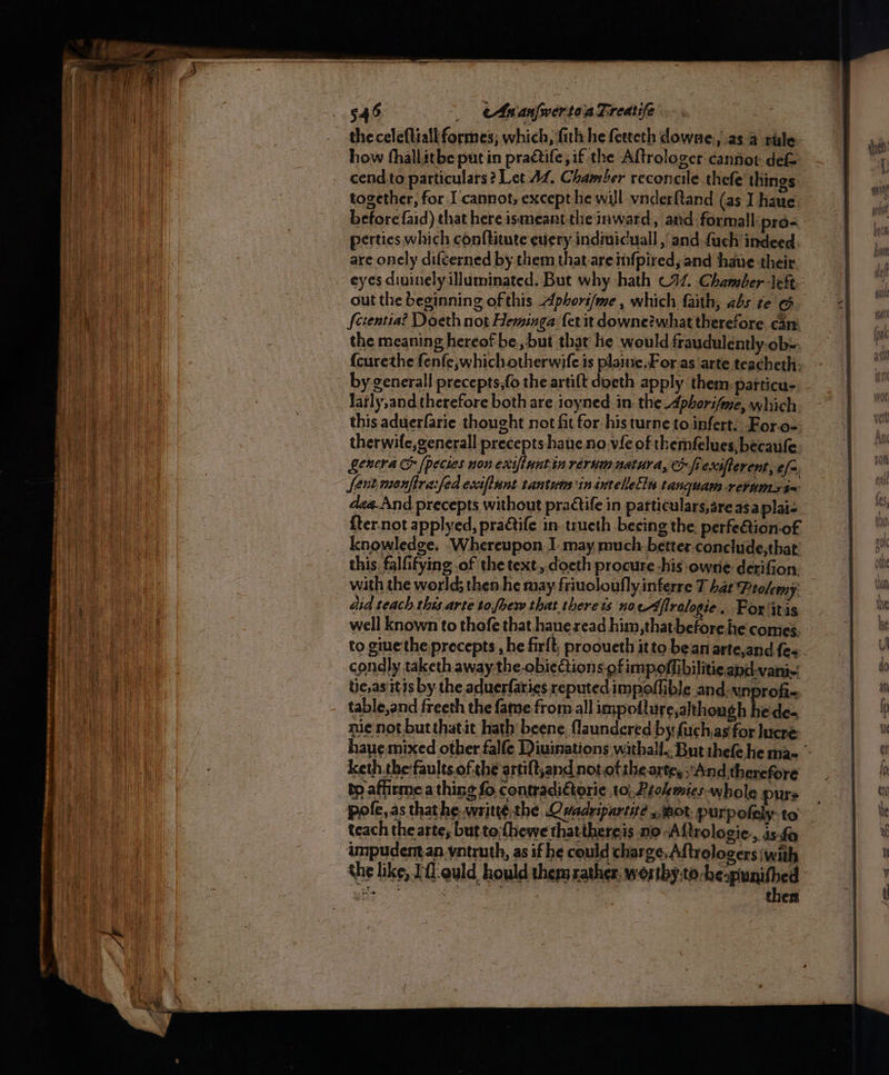 the celeftiall formes; which, filthe ferteth downe » aS.4 rule: cend.to particulars? Let 42, Chamber reconcile thefe things. together, for I cannot, except he will vnderftand (as I haue. perties which conftitute every indiuicuall , and {uch indeed are onely diféerned by them that areinfpired, and haue their eyes divinely illuminated. But why hath C92. Chamber left out the beginning of this Aphori/me , which faith, abs te G Scientia? Doeth not Heminga fer it downe?what therefore can: the meaning hereof-be, but thar he would fraudulently.ob-. {curethe fenfe,whichotherwife is plaine.For as arte teacheth. larly,and therefore both are ioyned in. the Aphorifme, which this aduerfarie thought not fit for histurne to infert. Foro- Lenera &amp; (pecies non exiflunt in rerum natura, fi exsfterent, efa [ent menfirafed ecciflunt tantums in intellelln tanquam retums$~ dea.And precepts without practife in patticulars,areasaplai- {ter.not applyed, praétife in. trueth beeing the perfetion-of knowledge. Whereupon I: may much. better conclude,that this. falfifying of the text, doeth procure -his owne derifion. did teach this arte to foew that there ts nocAflralogie.. For itis to giue the precepts , he firft, prooueth it to bean arte,and fe condly taketh away-the-obiections of impoffibiliticand-vani- tic,as itis by the aduerfaries reputed impoffible and. unprofie table,and freeth the fame from all impoft ure,althongh hede- nie not butthatit hath beene, laundered by fuch,as for hucre: keth the:faults ofthe artift,and nototihe arte, ‘And therefore ty affirme a thing fo contradi€torie to, Reokemics- whole purs teach the arte, but to:(hewe thatthereis no -A {trologie., is:fo ampudentan yntruth, as if he could charge, Aftrologers with the like, 0 ould hould them rather, worthy:to-heapunithed ete ye hen | then