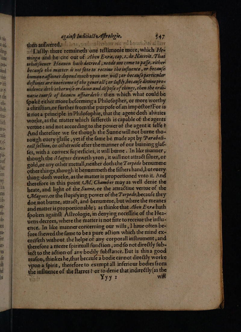 | acainft lndscialleAftrologie. theén aniwered,.” DR, al vet ioe by >t ee] Be O0C8 Fa TOT Be ie <A Laftly: there remainetl-one teftimonie more; which: Hee thinga andyhe'cite out of ben Exraycap.1.de Natsvit. That whatfoener Heaven hath decreed ;needé nor come to pale. either becaufe the matter ts not fitte to receine the influence or becanfe humanaaffeires:depend much upon our will por becaufeparticular deftinies are‘énercome of the gener all; or laftly,becaufe divine pro- widence doth orberwsfe ordaineand difpofe of things, then the ords- warietourfe of beanen uffoarderh: then which what could be (poké either morebefeeminga Philofopher, or more worthy achriftian,or further fromthe purpofe ofan impoftor?For is te riot a principle in Philofophie, that the. agentdoth alwaics worke,as the. matter which fuffercth is capable of the agents vertue.: and not according‘to the power of the agentit felfe 2 And therefore we {ce though the Sunnewill not burne tho- rough cuery glafle , yetif the fame be made apt by Parabols- call fetKion, or-otherwite after'the manner of our burning glaf- fes, witha corivex fuperficies, it will burne . In hke manner, though the Afagnes draweth yron , it. willnot attra&amp; filuer, or gold,orany other mettall neither dothahe Torpedo benumme otherthings,though it benummeth the fifhers hand, buteuery thing-doth worke,.as the matter is proportioned vnto it. And therefore in this point 092. Chamber may as well denic the heate, and light of the Sune, or the attractiue vertueof the . Magues,or the {tupifying power of the Torpedo,becaufe they doe not burne, attra&amp;t, and benumme, but where the meanes and matter is proportionable s as thinke that Abe Ezra hath fpoken againft Aftrologie, in denying neceflitie of the Hea- uens decrees, where the matter is not fitte toreceiuethe influ- ence. In like: manner concerning our wills, Lhaue-often be- fore fhewed the fame to bea pure action which the mind ex- ercifeth without. the helpe of any corporallinftrument, and therefore a nicere {pirituall funétion , andfo not dire€tly fub- iegt to the ation of any bodily fubftance. But is thisa good reafon, thinkes he,that becaufe a bodie cannot direGly worke vpon a fpirit, therefore to exempt all inferiour bodies from the influcnce of the ftarres? or to denie that indireétly(as the ys Yyyr will £