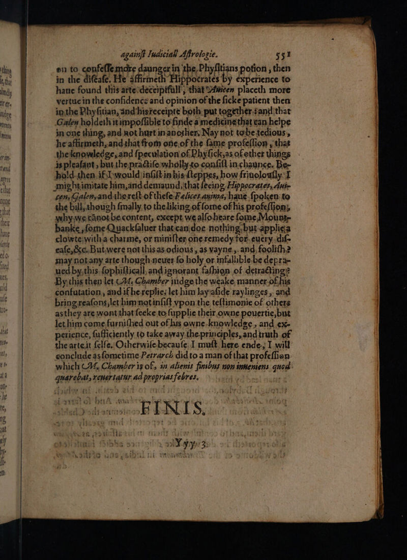 againft Iudiciah Affrologie. oN eee e1) to. confeffe more daunger in ‘the,Phyfitians potion , then in the difeafe. He affirmeth Hippocrates by experience to hane found this attesdeceipifall, that S4mcen placeth more vertue in the confidence and opinion of the ficke patient then inthe Phyfitian, and hisreceipte both. put together, gand that Galen holdeth itimpoflible to finde a medicine that can helpe in one thing, and aot hurt in another; Nay not tobe tedious, he affirmeth,.andthat from one.of the fame profeflion , that the'knowledge, and {peculation of Phyfick,as of other things is pleafant, but the.praife wholly to confill in.chaunce. Be- ho!d..then. if, would iafiltin his {teppes, how frinoloufly. I amichtimitate him,and demaund, that lecing, Hippocrates, die sen, Galenyandtherelt- of thele Felices.aninza, haus {poken: to the bill, though fmally, to theliking of fome of his profeflion; why.we canot.becontent, except we alfoheare fome Mounty banke , fone Quackfaluer that-canidoe nothing. but applica clowteiwitha charme, or minifter one.remedy.tor. euery.dif- eafe,&amp;c..But,were not this.as.odious , as vayne.,.and, foolith? may notany arte though-neuer fo holy or infallible. be depra- ued by,this. fophifticall, and ignorant fafhien of detratting? By this then let-.74, Chamber indge the weake, manner.of his confutation, andifhereplies let him Jay:afide raylinges,. and bringreafons let him notinfilt vpon the teftimonie of others asthey are wont that feeke to. fupplie their owne pouertie, but let him come,furnifhed out of hts owne-knowledge., and .ex- perience, fufficiently to take away.the.principles, andtruth of the arteit {elfe, Oiherwilebecaufe, I muft here ende-; I will conclude asfometime Petrarch didto a man of that profeflion: which C44, Chamber is of, 31 alienis finibus non inneniens. quod quarebat, xenertaiur ad propriasfebres. em, Pe, Toy Payee Pie : 2 SVE SC PREAL A CRs eee : ‘ - ; y' a at to - ae a md - Fo aaR PARI CE PT! 2 a a. > ‘i > ax Tey > . - ti ‘? ‘ : a é $