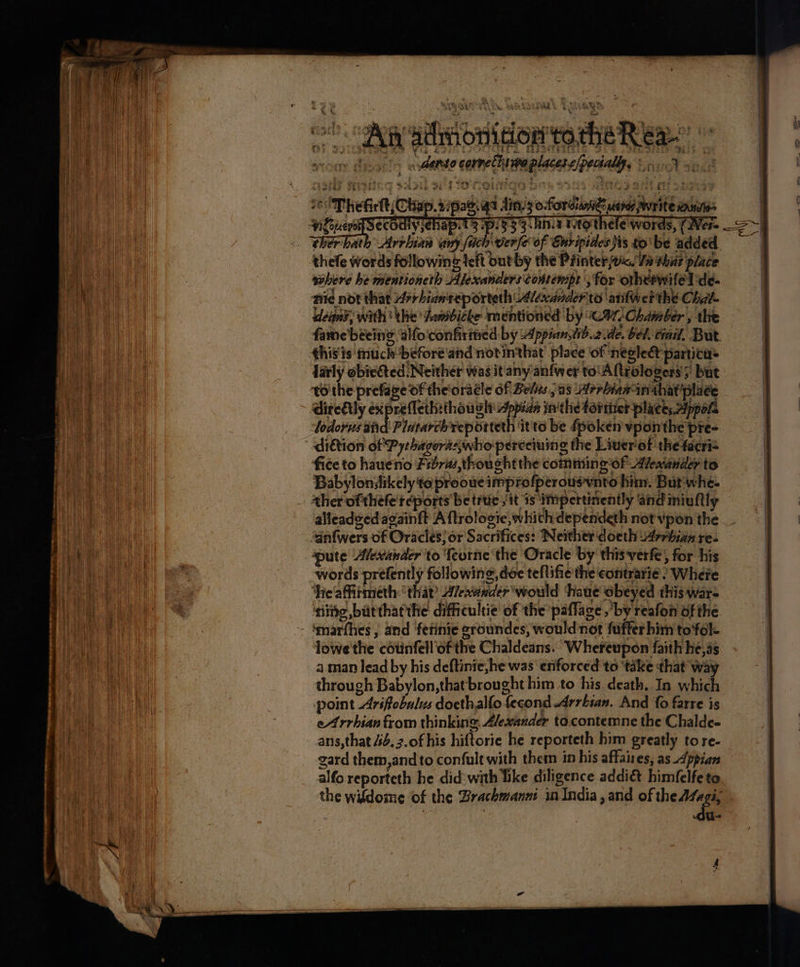 cecl? . (Cee geben fg Ladd gy aan tiie DETER ame OF ios 2o. An admonition totheR ea scony Qiva ls a danto cornet hnvpe places e/pechallpe S009 yo8 “sot TRESS BA wie ae te go tah S Peete.) ee oh: ' vty $00 Thefirlt; Chap. 2ipae. qs lins o-forcianne dates write mune | 3.An.a Mtoe: as, (Were S~} 3 hr ito thele words, (Were > ~ thefe words following left out by the Printer. Ya vbr place sehere he mentioneth Alexanders contempe , for orhetwifelde- nie nor that 7rbian'reporteth Alexander to ‘arifwer the Chat fame beeing ‘alfo'confirimed by Appian,tib.2.de. bel, dail, Bur. darly obiected Neither was it any anfwer to'Altrologers > but tothe prefave of the'oracle of Belus , as Arrbiaminthat place | dire€ly expreleth:thouy lh: Appian in'the forttet places Appore | todorus aiid Platarch’reporteth it'te be fpoken vponthe pre- | diétion of Pythagertswho perceiuing the Liuerot the tacri= fice to haueno Fid7m,thoucht the comming of Alexander to Babylonsikely teprooueimprofperousvnto him. Butwhe- alleadged againft A ftrologie, whith: dependeth not vpon the “anfwers of Oracles; or Sacrifices: Neither docth 4rrhiae re. words prefently following, dee teflifie the eontrarie? Where ‘heaffirmeth ‘that Aewunder would ‘thaue obeyed this war= ‘nite, butthatthe difficultie of the paflage ,by reafon of the lowe the cdtinfell’of the Chaldeans. ‘Whereupon faith he, as a man lead by his deftinie,he was eriforced to ‘take that way through Babylon, that brought him to his death, In which | point Arifobulus docthalfo fecond -Arrbian. And fo farre is | eA rrhian from thinking, Alexander to. contemne the Chalde- ans,that 44. 7.of his hiftorie he reporteth him greatly to re- gard them,and to confult with them in his affaires, as Appian alfo reporteth he did: with like diligence addié&amp;t himfelfe to the widdoime ‘of the Brachmanm inIndia, and of ha | a +