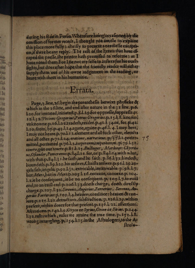 a during his Aaidin PeaGa Whtrefore bcingloceafioned bly the omifion.of former words; thought not dmufle to expline this placemore‘fully 5.cheifly to. prenents needlefle exteepti- hauendted them: For Ltienot my felfate anfwexfor'his ouct+ fapply them ‘out of,his.qwne mdgementin: the reading yor: bearewiththem in-hishumanitiess es iuiy ci 5.50209 : re Si hit ‘ tt Rc EP Reeth e So ee tans Rt a be ae e #&amp; : £ + touv 5 2 ort Be ego od “ * y eee 14503372284 PEM ZV LS H oa Bae Se, ee : - r] - _, ka an 2c r - trata. ¢ Wieck Bet i, * Awa ‘es b. e® t “ 0 Rat So ett) # ¢ ; - . oy ox a which in the 2 diline, and end after nature in the3:r lineop.é. L20.for inntated,initiatedip.21.2.940r-opprefle,fupprefle.p: y2.1.3 a Perinns Gregerins;Petras Gregories.ps t 5-43. knqwn}. Imay not heareip.7o.l1 t.elernentard.allfuch other; eleméts and all other.p:7ach2gs aratione, narvatiana. ps5 7:10 preters mitted,pertmitted -p-7 6..2.éarporemmconpertannmpi79-1.32. tenere,put out tenereprB1 da5.Baltinger:, Alarloxat: Chytras ie] with thatap.84.1.3 1-he faith;and he faith p.861:32:bindeth,: Boundeth.p.89.h29.his an{wer,C hrifts anfwer:p:o 1.1.2.9.ans: gels fithyangels: ps9 v.hj1extricableimextrteable: p98. ha. butdéars,butin AZersp.103/b 16 .coneaue, conuexe.p: 104. end;to an euill end:p.1 o6:h3'3.doeth charges doeth. directly. charge.p. 107. hizaiSirerns, Angerins, Ferrers, Serenus, Sth geris Ferrerins:p. to9.ha.heavensconuineesheauen &amp;con-. wrepirtgs.L23 .detraGtion, fvbftractiomp:226:2g.within, prefent,within doresfor that prefent.p:236.1/-22. affentions, Afcentions: py 142-19 Oryox or'S iyrins, Orion OV Sitiah. Pib.4 he }igz.tuleswhich ; rules we attaine the trne time. po I$ z.h8,. wrohgsvsangling'pdt 54-h35:inthe Ae , : f{irole«--