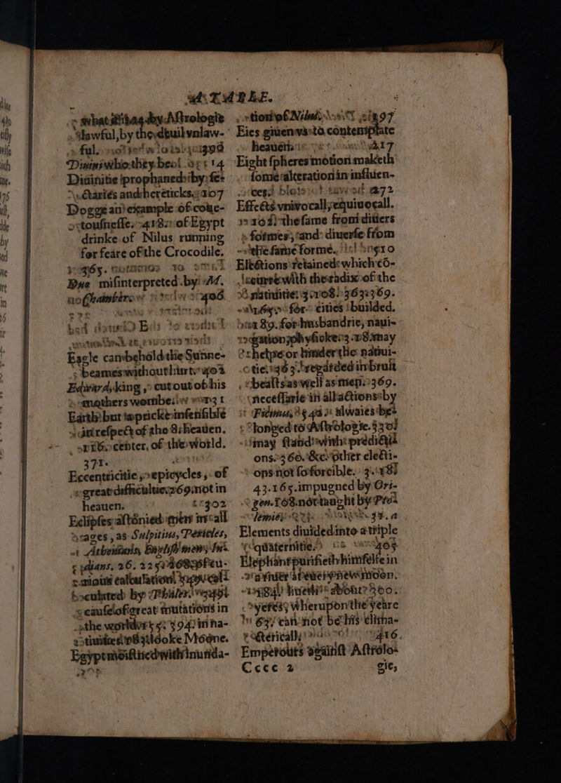 ec wvhatiitag by Aftrologiz . $lawful, by theydbuil valaw- vs fal. mot vet w lo talqcugad Diminivhohty-beol og: 14 -\. Ctaniés andsheréticks.yai07° Dogge an} example of-couc- o:toufnefle.:-4180f Egypt drinke of Nilus ruming fer feare of the Crocodile. ogy. morAaIGs 40 : a4 te | Bue mifinterpreted by: AZ. nofhatmbers we tuts WS 406 ‘ ie nh eee re = eo¢ zi Dae; bed datucio Beis to ete ow eta 26. 21 BUNS rit Escle canbehaldtheSunne- 4 beames:without hisrtswypo2 Edwardykang ;” cut outothis Earth! but teprickt-infenfible jgtirefpedt of the Ssheatien. Fi. A 5 Bocenpdicile poepicycles,. of -egreatdafhiculties269:ot in heauen. cxgo2 Edlipfes:afténied: mere iecall acages , as Sulpitins, Pericles, ot Athoitians, Bairlife mens Ins ¢ pans, 26. 225% eu- foculatedd by cBbv ea Vg ccaufelofigr cat mutations in othe worldvrs 923 94: in ha- estinsiredpBztlooke Moone. Eayptmsikticdwithinunda- n etOF «nto E Nebel oS sin o7 Eies givenvasta. contemplate heavétiats pe 9 6 we at 7 Eight fpheres motion maketh fone alteration in mfluen- tees bletovc} saws 72 Effcéts vnivocallyequivogall. 193649) thefame fromiditiers » fofmes cand: diuerfe fiom ~sehie fame forme../!<! Sogo Elt@tions retained: which ¢c6- Jcourrewith theradix ofthe 38 platinitien 3 1089692369. wala for cities tbuilded. | ‘cam mle peo naul-- sation 70h yhioken3 w8.ana och ‘a hinder the din : otievigé ytregdtded inbrait _ ebealtsas welt as meps369. ineceflarie in alka@tionssby — it (Fadinns, 3 § 4x 3 elwaies bes < tonped to Affnbtovie.§ 307 “may ftatid! with: predi@id ons.3 66.'&amp;e. other clegii- - ons not foforcible. 3.18) 43.165.impugned by Ori- 2 gon. TOB.ndttaaght bY Pres Semi Oe {Ie ONG st. ge, a Elements dinidedinto attiple (cquateriitie 85 ~6ye>. Hephantp rifiethhimfelfein 2 oetiver abenehpnewinosn. ~aogigl hiuettit® dont? 360.” . Syefess Wheruponthe yeare I @yy cannot bechis elitna- etetically aero! gl6. Empetouts seaintt Aftrolo« Ccce 2 Git,