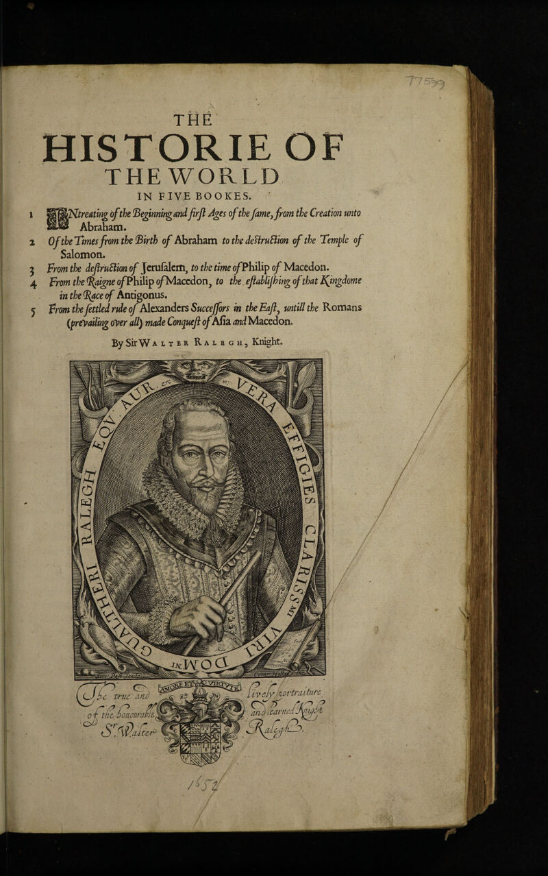 HISTORIE OF THE WORLD IN F IVE BOOICES. 1 WjWNtreating ofthe Beginningand frfl Ages of thefame, from the Creation unto Sw Abraham. 2 Of the Times from the Birth of Abraham to the deBruBion of the Temple of Salomon. 3 From the defiruBion of Jerufalem, to the time of? hilip of Macedon. 4 From the %ugne o/Philip o/Macedon, to the ejiablifhing of that Kfngdome in the (Race of Antigonus. 5 From the fettled rule of Alexanders Succeffors in the Eajl, untill the Romans (prevailing oyer all) made Conqueft of Afia and Macedon. By Sir Walter Ral b gh, Knight.