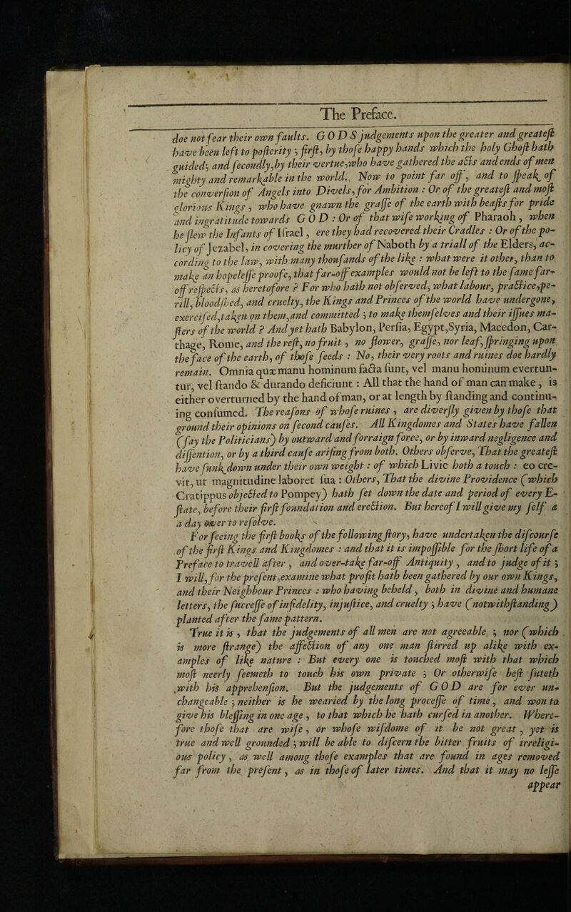 ( doe not fear their own faults. GODS judgements upon the greater andgreat efi have been left to goftenty ’, firft, by thofe baggy hands which the holy Ghofi hath guided’, and fecondly,by their vertue,who have gathered the afts and ends of men mighty and remarkable in the world.. Now to goint far of, and to jjoeal^ of the converfion of Angels into Divels,for Ambition : Or of the greateft and mo ft olorious Kings , who have gnawn the graffe of the earth with beaftsfor gride and ingratitude towards GOD : Or of that wife working of Pharaoh , when he flew the Infants of Ifrael, ere they had recovered their Cradles : Or of the po- licy 0/Jezabel, in covering the murther of Naboth by a triall of the Elders, ac¬ cording to the law, with many thonfands of the like : what were it other, than to make an hogeleffc groofe, thatfar-of examgles would not be left to the fame far* ofrejpeSis, as heretofore ? For who hath not obferved, what labour, graft ice,ge¬ nii, bloocljbed, and cruelty, the Kings and Princes of the world have undergone, exercifed,taken on them,and committed ’, to make themfelves and their ifues ma¬ tters of the world ? And yet hath Babylon, Perfia, Egypt,Syria, Macedon, Car¬ thage, Rome, and the reft, no fruit, no flower, graft, nor leaf, fringing ugon the face of the earth, of theft feeds : No, their very roots and mines doe hardly remain. Omnia quse manu hominum facia funt, vel manu hominum evertun- tur, vel ftando & durando deficiunt : All that the hand of man can make, is either overturned by the hand of man, or at length by Banding and continu¬ ing confumed. 7hereafons of whofe mines , are diverfly given by thofe that ground their opinions on fecond caufes. AU Kingdomes and States have fallen (fay the Politicians) by outward and forraign force, or by inward negligence and cliffention, or by a third caufe arifingfrom both. Others obferve, That the grcatejl have funl^down under their own weight: of which Livie both a touch : eo cre- vit,ut magnitudine laboret l’ua : Others, That the divine Providence (which CwLtiggusobjeftedto Pompey) hath fet clown the date and period of every E- flate, before their flrfl foundation and ereftion. But hereof l will give my ft If a a day over to ref ilve. For feeing the firft books of the following ftory, have undertaken the difeourft of the firft Kings and Kingdomes : and that it is impoftible for the fhort life of a Preface totraveil after , and over-take far-off Antiquity , and to judge of it l will, for the grefent,examine what profit hath been gathered by our own Kings, and their Neighbour Princes : who having beheld, both in divine and humane letters, the fucceffe of infidelity, injuftice, and cruelty ', have (notivithftanding) planted after the fame pattern. True it is , that the judgements of all men are not agreeable ; nor (which is more ftrangej the affeftion of any one man ftirrecl up alike with ex¬ amgles of like nature : But every one is touched moft with that which mo ft neerly feemeth to touch his own private ’, Or otherwife be ft futeth ,with his apgrehenfion. But the judgements of GOD are for ever un¬ changeable neither is he wearied by the long grocefte of time, and won ta give his blefling in one age , to that which he hath curfed in another. Where- fore thofe that are wife, or whofe wifdome of it be not great , yet is true and well grounded ', will be able to diftern the bitter fruits of irreligi¬ ous policy, as well among thofe examgles that are found in ages removed far from the grefent, as in thofe of later times. And that it may no left appear V