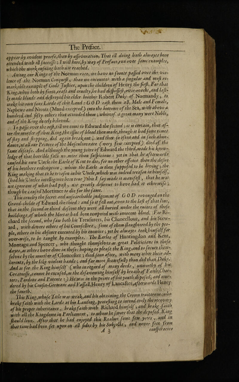 appear by evident 'proofe,than by afievsration, That tit doing hath alwayes been attended, with ill fncrejfe ; / will hereby way ofPref tee,run over fome examples, which the wor\enj'uing hath ?pt reached. Avion* our Kings of the Norman race, we have no fooner pajfedover the via- knee of the Norman Conquefl , than we encounter with a jingular and moft re¬ markable example of Gods Jnftice, upon the children of Henry thefirft. For that K ingjsphen both by force,craft and cruelty,he had diftopft,over-re acbt,and lafi- ly made blin.de and deflroyecl his elder brother Robert Duke of Normandy , to mal{e his own fons Lords of this Land : G 0 D raft them all, Male and Female, Nephews and Neeces (Maud excepted) into the bottoms of the Sea, with above a hundred and fifty others that attended them \ whereof a great many wereffoble, and of the King dearly beloved. To pajfe over the refi,till we come to Edward the fecondit is certain, that af+ ter the murder of that King) he ijfiic of blood then made,though it had fome times of fay and flopping, did again break-out, and that fo often and infuch abun¬ dance,as all our Princes of the Mafcuhue race (very few excepted) died of the fame difeafe. And although theyoungysers 6>/Edward the third,made his know¬ ledge of that horrible fati no more than fufiicions : yet in that he afterwards can fed bis own Vncle the Earle of Kent to die, for no other offence than the defire of bis brothers redemption , whom the Earle as then fuppofedtobe living-, the King waking that to be trtafon inhis Vncle,which was indeed treafon in himfelf,, (had his Vncles intelligence been true)’this I fay made it manifeft , that he was not ignorant of what had paft , nor greatly defirom to have hadjt otherwife ; though he catifed Mortimer to die for the fame. Chit cruelty the J'ecret and unfearchable judgement of COD revenged on toe Crand-childe <)/'Edward the third : and fo it fell out,even to the laflofthat lute, that in the fecund or third defeent they were all buried under the mines of thofe buildings,of which the Mortar had been tempered with innocent blood. For Ri¬ chard the fecond, who faw both his Treafurers, his Chancellour, and his Stew¬ ard , with divers others of Ins ComfeUors, fome of them flaugbtered by the peo¬ ple others in his abfence executed by his enemies; yet he alwayes tookjnmjelf for over-wife, to be taught by examples. She Earles of Huntingdon and Kent, Montagu and Spencer , who thought themfelves as great Pqliticians m tboje dayes.as others have done in thefe: hoping to pleafe the King,and to fecurfi them- [elves by the murther of Gloucefter ; died foon after, with many other their ad¬ herents, by the like violent hands ; and far moreJhamefnUy than did than P.ufe. And as for the King himfelf (who in regard of many deeds, unwortny of b is Creatnefji,cannot be excnfed,as the difavowing himfelf by breach oftaitb,U>ar- ters,Tardons and Patents He was in the prime of Ins youth depofed, and mur¬ dered by his Coufin-Germane andVaffaU,Henry Ji^Lfflcafterafterwards Henry ,h‘chis King,whofe title was weak,,and his obtaining ,the Crown trait eromiwho brake faith with the Lords at bis Landing, protejling to intendonely the recovery of his proper inheritance , brafefaith with Richard himfelf i and brake faith . Lb all the Kingdome in Parliament, to whom hefwore Mat the depofed King (hould live. After that be had enjoyed this Realms fome few jeers , and in that time had been fet upon on all fidesby hisSubjeils, and never free from