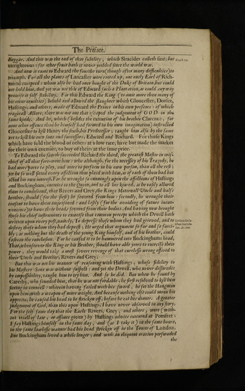 Beggar. And this was the end of that fubtlety , which Siracides calls th fine, but smcb.19. unrighteous : for other fruit hath it neveryeelded fince the World Was. And now it came to Edward the fourths tu rn (though after'many difficulties') to triumph. For all the plants of Lancafter were rooted up, one onely Earl ^Rich¬ mond excepted : whom alfo he had once bought of the Duke of Britain,but could not hold him. And yet was not this of Edward fnch d Plantation^ could anyway pro wife it felf ft ability. For this Edward the King (to omit more than many of his other cruelties) beheld and, allowed the flaughter which Glouccfter, Dor let, HaftiligS) and others, made Edward the Prince in his own prefence : of which trdgicall A&ors, there Was not one that efcaped the judgement ofGOD in the, fame 4hide. And he, which (beftdes the execution of his brother Clarence , for none other offence than he himfelf hadformed in his own imagination) infracted Gloucefter to kg Il Henry the fix ih ft is Predecejfor taught him alfo by the fame art to kgllhis own foils andfuccejfors, Edward and Richard, For thofe Kings which have fold the blood of others at a low rate} have but made the market for their own enemies, to buy of theirs at the lame price, To Edward the fourth fnccCedcd Richard the thirds the great eft Mafter in mif- ' chief of all that forewent him : Who although,for the necejjity of his Tragedy, he had more parts to play, and more to perform in his own per fin, than all the reft , yet he fo well fitted every dffeStion that plaid with him, as if edch of them had but aHed his own inter eft.For he wrought fo cunningly upon the affections of Haftings and Buckingham, enemies to the OneeH$dnd to all her kjnred, as he eaftly allured them to condefiend, that Rivers and Grey,the Kings Maternall Cl)ncle and halfe brother, fbould (for the firft') be fevered from him : fecondly, he wrought their tonfent to have them imprifOhed i and laftly (for the avoiding of future incon* veniencejto have their heads fevered from their bodies. And having now brought thofe his chief inftruments to exetcife that common precept which the Devill hath written upon even poll .namely, To depreffe thofe whom they had grieved, and to sceierafcd«- C _ a 1 J - 7, . . t 1 , r c ■■■ ■■ I r JT • ribus tuenda. deftroy thofe whom they had depreft , tie urged that argument Jo jar and Jo fora* sen.daism. bly , as nothing but the death of the young King himfelf and of his brother, could fafibion the coitclufion. For he caiifed it to be hammered into Buckinghams head, That,whenfoever the King or his Brother, Jhould have ableyeers to exercifi their power , they would take a moft fevere revenge of that curelejfe wrong offered to their Vnele and Brother} Rivers and Grey, But this was not his manner of reafoning with Haftings, whofe fidelity to his Mafters Sons was without fuffeSl: and yet the Devill, who never cliffwades by impoffitbility, taught him to try him. And fo he did. But when he found by Catesby, who founded him, that he was not fordable , he firft refolved to kjllhim fitting in councell: wherein having failed with his [word , he fit the Hangman Upon him,with a weapon of more weight. And becaufe nothing elfi could move his appetite, he caufed his head to be ftricken off, before he eat his dinner. A greater judgement of God, than this upon Haftings 51 have never obfervecl in any ft ory, Fot the felf fame day that the Earle Rivets, Grey , and others, were (with* out triall of law, or offence given j) by Haftings advice executed at Pomftet: I fay Haftings himfelf in the fame day , and (as I take it) in the fame house, in the fame lawlejje manner had bis head ftricken off in the Tower of London. But Buckingham lived a while longer} and with an eloquent oration perfwacled the