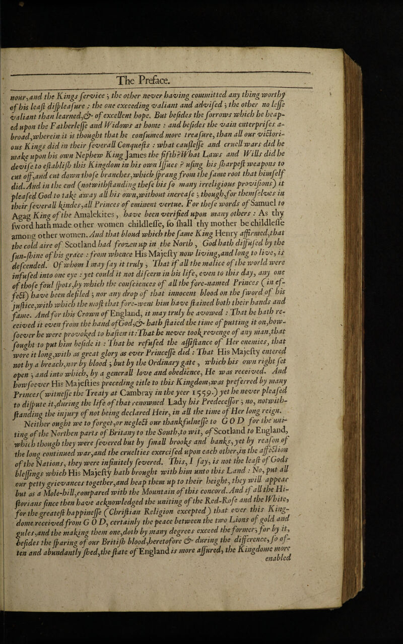 nour,and the Kings fervice } the other never having committed any thing worthy of his leaf d if leafure ; the one exceeding valiant and advifed $ the other no leffe valiant than learned,& of excellent hope. But befides the forrows which he heap¬ ed upon the Fatherlejfe and Widows at home : and befides the vain enterprises a- broadyivherein it is thought that he confumed more treafurey than all our victori- ous Kings did in their fever all Conquefis : what caufleffe and crucUwars did he 'make upon his own Nephew King Janies the fifth ?What Laws and Wills did he devife to eflablif this Kingdom in his own I files ? ufing his Jharpef weapons to cut off, and cut downthofe branches ywhich fp rangfrom the fame root that himfelf did. And in the end (notwithftanding thefe his fo many irreligious provifions) it pleafecl God to take away all his ownywithout increafe , thoughyf or them}elves in their feverall kfndes,aU Princes of eminent vertue. For thefe words of Samuel to Agag King of the Amalekites , have been verified upon many others : As thy fword hath made other women childlefle, fo jfhall thy mother be childlefle amoii£ other women. And that bloud which the fame King Henry affirmedythat the cold aire of Scotland had frozen up in the North , God hath dijfujecl by the fun-fib in e of his grace :from whence His Majefty now livingy and long to live, is defended. Of whom I may fay it truly , That if all the malice of the world were infufed into one eye : yet could it not difcern in his lifey even to this dayy any one ofthofefoul fpotSyby which the confidences of all the fore-named Princes (in ef- fe$) have been defiled ‘, nor any drop of that innocent blood on the fword of his jufticeywith which the moft ihatfore-went him have ftained both their hands and fame. ^And for this Crown of England, it may truly be avowed : That he hath re¬ ceived it even from the hand ofGod,& hath ftaied the time ofputting it on,how- foever he were provoked to hafteiz it:That he never tookjevenge of any manythat fought to put him befide it: That he refufed the affiftance of Her enemies, that wore it longyWith as great glory as ever Princejfe did : That His Majefty entered not by a breach,nor by blood but by the Ordinary gate, which his own right fet open j and into whichy by a generall love and obediencey He was received. And how foever His Majefties preceding title to this Kingdom,was preferred by many Princes (witnejje the Treaty at Cambray in the ye er 15 59.) yet he never pleafecl to dilpute ityduring the life of that renowned Lady his Predeceffor , nOy notwith¬ flanding the injury of not being declared Heir, in all the time of Her long reign. Neither ought we to forget ,or negled our thankfulneffe to GOD for the uni¬ ting of the Northen parts of Britany to the South yto wity ^Scotland to England, which though they were fevered but by fmall brooks and banks,yet by reafonof the long continued waryand the cruelties exercifed upon each other yin the affeSlion of the Nations, they were infinitely f:vered. This, I fay, is not the leaf of Gods bleffings which His Majelty hath brought with him unto this Land: No, put all our petty grievances together,and heap them up to their height, they will appear but as a Mole-hill ycompared with the Mountain of this concord. And if all the Hi¬ storians fince then have acknowledged the uniting of the Ked-Rofe and the White, for the greateft happineffe (Chrifiian Religion excepted) that ever this „ dome, received from GODy certainly the peace between the two Lions of gold and gules ,and the making them oneydoth by many degrees exceed the former, for by it, befides the (paring of our Britifb blood,heretofore &> during the difference, Jo 0] - ten and abundantly fhed,the ftate of England is more affured, the Kingdoms more