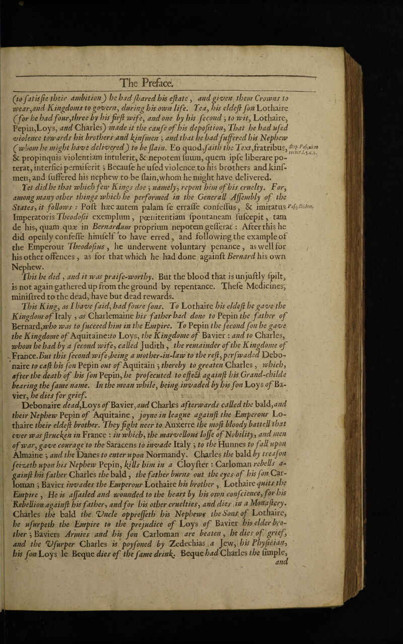 (to fat isfee their ambition) he hadjharedhis eft ate, and given them Crowns to wear,and Kingdoms to govern, during his own life. Tea, his deleft fan Lothaire (for he had four,three by hisfirfi wife, and one by his fecondto wit, Lothaire, Pepin, Loys, and Charles) made it the caufe of his elepofttion, That he had ufed violence towards his brothers and kinfmen j and that he had fufferedhis Nephew (whom he mi dot have delivered) to be (lain. Eo quod faith the i ex^fratribus, SteP-pfh«icn Sc propinquis vioienuam lntulerit, oc nepotem iuum, quern lple liberare po- terat, interfici permiferit j Becaufe he ufed violence,to his brothers and kinf¬ men, and luffered his nephew to be (lain,whom he might have delivered. Tet did he that which few Kings doe ', namely, repent him of his cruelty. For, among many other things which he performed in the Generali Affembly of the States, it follows : Poll haec autem palam fe erraffe confeffus, Sc imitatus Pafoibidem, Imperatoris Theoclofii exemplum, poenitentiam fpotitaneam lufcepit, tam de his, quam quae in Bernardnm proprium nepotem gefferat : After this he did openly confefle himfelf to have erred, and following the example of the Emperour Theodojius, he underwent voluntary penance, as well for his other offences, as for that which he had done againff Bernard his own Nephew. This he did, and it was praife-worthy. But the blood that is unjuftly lpilt, is not again gathered up from the ground by repentance. Tliefe Medicines’, miniftred to the dead, have but dead rewards. This King, as I have faid, hadfour e fons. To Lothaire his deleft he gave the Kingdom of Italy , as Charlemaine his father had done to Pepin the father of Bernard,who was to fucceedhim in the Empire. To Pepin the fecond fon he gave the Kingdome of Aquitaine:?*? Loys, the Kingdome of Bavier : and to Charles, whom he had by a fecond wife, called Judith, the remainder of the Kingdome of - Trance.But this fecond wife,being a mother-in-law to the reft,perfwaded Debo- naire to caft his fon Pepin out of Aquitain ', thereby to greaten Charles, which, after the death of his fon Pepin, he profecuted to efteSl a gain ft his Grand-childe bearing the f tme name. In the mean while, being invaded by his f m Loys of Ba¬ vier, hedies for grief. s Debonaire dead, Loys of Bavier, and Charles afterwards called the bald, and their Nephew Pepin of Aquitaine, joyne in league againft the Emperour Lo¬ thaire their eldeji brother. They fight neer to Auxerre the moft bloody battell that ever was ftruchyn in France : in which, the marvellous lojje of Nobility, and men of war, gave courage to the Saracens to invade Italy ', to the Hunnes to fall upon Almaine •, and the Danes to enter upon Normandy. Charles the bald by treafem fei^eth upon his Nephew Pepin, I{ills him in a Cloyfler : Carloman rebells a- gainft his father Charles the bald, the father burns out the eyes of his fon Car¬ loman ; Bavier invades the Emperour Lothaire his brother , Lothaire quits the Empire , He is ajfailed and wounded to the heart by his own confcience, for his Kebellion againft his father, and for his other cruelties, and dies in a Monastery. Charles the bald the TJncle opprejfeth his Nephews the Sons of Lothaire, he ufurpeth the Empire to the prejudice of Loys of Bavier his elder b(0- ther', Baviers Armies and his fon Carloman are beaten, he dies of grief, and the ‘Vfurper Charles is poyfoned by Zedechias a Jew, his Ploy feci an, his fon Loys le Beque dies of the fame drinks Beque had Charles the Ample, and ' - * ,