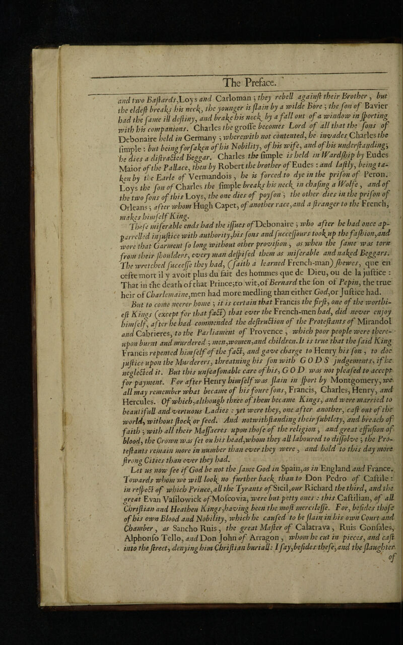__•__——-—————.—— ‘  and two Baftards,Loy s and Carloman ; they rebell againft their Brother, but the el deli breads hk neck, the younger is flam by a wilde Bore 5 the fon of Bavier had the fame ill deft my, and brake his neck by a fall out of a windowinft art,mg with his companions. Charles the groffe becomes Lord of all that the fans of Debonaire held in Germany 5 wherewith not contented, he invades Charles the Ample : but beingforfakgn of his Nobility, of his wife, and of his undemanding 'he dies a diftraBed Beggar. Charles the Ample is held in Wardfhip by Eudes Maior of the P allace, then by Robert the brother of Eudes: and laflly, being ta- Ln by the Earle of Vermandois , he is forced to dye in the prifon of Peron. Loys the fon of Charles the Ample breaks his neck in chafing a IVolfe , and of the two fons of this Loys, the one dies of poyfon , the other dies in the prifon of Orleans j after whom Hugh Capet, of another race,and aftranger to the French, mahgs himfelfKing. . Theft miferable ends had the iffues of Debonaire 5 who after he had once ap- I panelled in'.juftice with authority,his fons and ficceffonrs tooknp tbefajkion,and wore that Garment fo long without other provifeon, as when the fame was torn from their jhoulders, every man dejpifed them as miferable and naked Beggars. I' The wretched fucceffe they had, (faith a learned French-man) Jbewes, que en cefte mort il y avoit pins du fait des homines que de Dieu, ou de la juftice : That in the death of that Prince}to wit*of Bernard the fon of Pepin, the true 7 heir of Charlemaine,men had more medling than either God,or Juftice had. But to come merer home \ it is certain that Francis thefirft, one of the worthi- eft Kinos (except for thatfaB) that ever the French-men had, did never enjoy himfelf, after he had commended the deftruBion of the Proteftants of Mirandol and Cabrieres, to the Parliament of Provence , which poor people were there¬ upon burnt and murdered ‘, men,women,and children.lt is true that the faid King Francis repented himfelf of the faB, and gave charge to Henry his fon , to doc juftice upon the Murderers, threatning his fon with GODS judgements, if he ncgleBed it. But this unfeafonable care of his, GOD was notpleafed to accept for payment. For after Henry himfelf was flain in ft or t by Montgomery ,we all may remember what became of bis foure fons, Francis, Charles, Henry, and Hercules. Of which,although three of them became Kings, and were married to beaut if nil and vertuous Ladies : yet were they, one after another, caft out of the world, without flock or feed. ^ notwithftanding theirfubtlety, and breach of faith ', with all their Majfacres upon thofe of the religion, and great ejfufion of blood, the Crown wasfet on his head,whom they all laboured to diffolve the Pro- k teftants rejnain more in number Wan ever they were , and hold to this day more ftrong Cities than ever they had. Let us now fee if God be not the fame God in Spain, as in England ancl France. Towards whom we will look no fnrtber back fban t0 D°n Pedro of Caftile : in reJpeB of which Prince, all tloe Tyrants of Sici\,our Richard the third, and the great Evan VaAlowick <?/Mofcovia, were but petty ones : Caftilian, of all Chnftian and Heathen Kings,having been the moft mercileffe. For, be fide s thofif of his own Blood and Nobility, which he canfed to be flam in his own Court and Chamber, as Sancho Ruis, the great Mafter of Calatrava , Ruis Gonfales, Alphonfo Tello, and Don John of Arragon , whom he cut in pieces, and caft . into theftreet, denying him Chriftian buriall: lfay,beftdes thefe,and the flaughter \ of »
