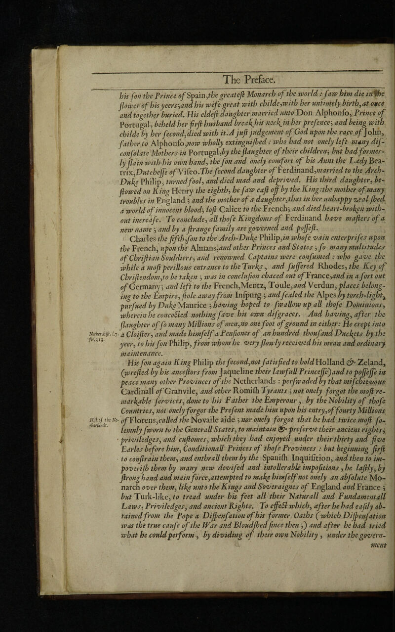 his f'on the Prince of Spain, the great eft Monarch of the world : faw him die in'Phe flower of his yeers^and his wife great with childe,with her untimely birth, at once and together buried. His eldeft daughter married unto Don Alphonfo, Prince of Portugal, beheld her frft husband breaches neeftin her prefence-, and being with childe by her fecond,died with it.A juft judgement of God upon the race of John, father to Alphonfo,now wholly extinguished: who had not onely left many dif- confolate Mothers in Portugal,the (laughter of their children-, but had former¬ ly flam with his own hand, the fon and onely comfort of his Aunt the Lady Bea¬ trix,Dutchejfe of ViCeo.The fecond daughter ^/Ferdinand,married to the Arch- Duke Philip, turned fool, and died mad and deprived. His third daughter, be- flowed on King Henry the eighth, he faw caft off'by the King:the mother of many troubles in England ; and the mother of a daughter, that in her unhappy <z,eal Jhed a world of innocent blood', loft Calice to the French j and died heart-broken with¬ out increafe. To conclude, aU thofe Kingdoms of Ferdinand have mafters of a new name ', and by a ftrange family are governed and poffeft. Charles the fifth,fon to the Arch-Duke Philip,/Vz whofe vain enterprifes upon the French, upon the Almans,and other Princes and States ; fo many multitudes of ChriftianSouldiers, and renowned Captains were confumed : who gave the while a moft perillous entrance to the Turks, and fuffered Rhodes, the Key of Chriftenclom,to be taken -, was in conclufton chaced out of France,and in a fort out of Germany j and left to the French,Mentz, Towle, and Verdun, places belong¬ ing to the Empire, ftole away from Infpurg ; anclfcaled the Alpes by torch-light x purfuedby Dufe Maurice -, having hoped to fwallow up all thofe Dominions, wherein he concoSted nothing fave his own difgraces. And having, after the (laughter offo many Millions of men,no one foot of ground in either: He crept into er, and made himfelf a Penfioner of an hundred thoufand Ducats by the his fon Philip, from whom he very (lowly received his mean and ordinary maintenance. His fon again King Philip the f:cond,not fatisfted to hold Holland Zeland, (wrefted by his anceftors from Jaqueline their lawfull Princeffejand to pojfeffe in peace many other Provinces of the Netherlands : perfwadecl by that mifehievous Cardinall of Granvile, and other Romifh Tyrants -, not onely forgot the moft re¬ markable fervices, done to his Father the Emperour , by the Nobility of thofe Countries, not onely forgot the Prefent made him upon his entry,of fourty Millions Hift.of the Ke- 0f Florens,called the Novaile aide nor onely forgot that he had twice moft fo- lemnly fworn to the GeneraU States, to maintain & preferve their ancient rights, ■ priviledges, and cuftomes, which they had enjoyecl under their thirty and five Earles before him, Conditionall Princes of thofe Provinces : but beginning ftrft to conftrain them, and enthrall them by the Spanifh Inquifition, and then to im- poverijh them by many new devifed and intoller able impofetions , he laftly, by ftrong hand and main force,attempted to make himfelf not onely an abfolate Mo¬ narch over them, like unto the Kings and Soveraignes of England and France but Turk-like, to tread under his feet all their Naturall and Fundamentall Laws, Priviledges, and ancient Rights. To effeSl which, after he had eafdy ob¬ tained from the Pope a Diffenfation of his former Oaths fwhich Diffenfation was the true caufe of the War and BloudJIoed fence then ',j and after he had tried what he could perform , by dividing of their own Nobility , under the govern- Nither.hijha Qloifl /9/.313. J yeer, to went