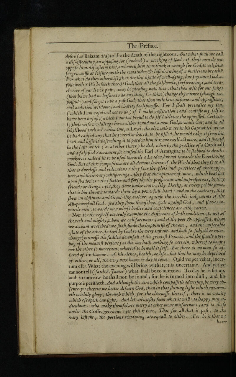 detire (as Balaam did) to die the death of the righteous, but what fi all we call a difiefteeming,an oppojing, or (indeed) a mocking of God : if thofe men do not oppo f? him, dif-efteem him,and modern,that thinkjt enough for God,to asfihim forgiveneffe at leifure,with the remainder & laft drawing of a malicious breath? for what do they otherwife,that die this Ifinde of well-dying, but fay unto God as followedy 9 We befeech thee,0 God,that all the faljhoods, forfwearings,and trea¬ cheries of our lives paft , may be pleafing unto thee ■, that thou wilt for our fakes (that have had no leifure to do any thing for thinefihange thy nature (though im- poflible ) atid for act to be a j uft God, that thou wilt love injuries and opprejjtons, call ambition wifilome, and charity foolifineffe. For 1fiall prejudice my fin, (which I am refolved not to do) if I make reftitution > and confiffe my felf to have been unjuft,(which I am too proud to do)ifI deliver the opprejjed. Certain¬ ly thefe wifi worldlings have either found out a new God,or made One', and in all likelihood fuch a Leaden One,as Lewis the eleventh ware in his Cap,which when he had can fid any that he feared or hated, to be killed, he would tafte it from Im head and kiffe it :befie (thing it to pardon him this one evill aft more, and itfioulcl be the laft; which (as at other times) he did, when by the praSlice of a Cardinall and a faff fed Sacrament,he caufid the Earl of Armagnac to beftabbed to death: mockeries indeed fit to be ufed towards a Leaden,but not towards the'Everliving God. But of this compofition are all devout lovers of the World,that they fear all that is dureleffe and ridiculous : they fear the plots and prattices of their oppo¬ ses,and their very whiff erings : they fear the opinions of men , which beat but uponJhadowes : they flatter andforfafie the profferous and unprofferous, be they friends or Kings :yea,they dive under water, like Ducky, at every pebble ftone, that is but thrown towards them by a powerfull hand : and on the contrary, they (hew an obftinate and Giant-like valour, againft the terrible judgements of the All-powerfull God: yea,they jhew themfelves gods againft God, and flaves to¬ wards men ‘, towards men whofi bodies and conf deuces are alike rotten. Now for the reft: If we truly examine the difference of both conditions,to wit,of the rich and mighty,whom we call fortunate ; and of the poor & oppreffed, whom we account wretched:we fib allfinde the happineffe of the one , and the mi) er able eft ate of the other, fi tied by God to the very inftant, and both fi fubjett to enter- - change (witneffe the fudclen downfall of the great eft Princes, and the ffeecly upri- fing of the meaneft per fins) as the one hath nothing fi certain, whereof to bo aft ; nor the other fi uncertain, whereof to bewail it felfi For there is no man ft afi fured of his honour , of his riches, health, or life 5 but that he may be deprived of either, or all, the very next houre or day to come. Quid velper vehat, incer- tum eft} What the evening will bring with it, it is uncertaine. And yet ye cannot tell (faith S. James) what fhall be to morrow. To day he is let up, and to morrow he fhall not be found 5 for he is turned into duft , and his purpofe perifheth.yfc/ although the aire which compaffeth aclverfity,be very ob- fcure.yet therein we better difcern God, than in that finning light which environ- eth worldly glory ', through which, for the cleerneffe thereof,' there is no vanity which eftapeth our fight. And let adverfety fiem what it will', to happy men ri¬ diculous , who make themftlves merry at other mens misfortunes j and to thofe under the croffe, grievous : yet this is true , Pitot for all that is paft , to the very inftant, the portions remaining are ejuall to either. For be it that we have