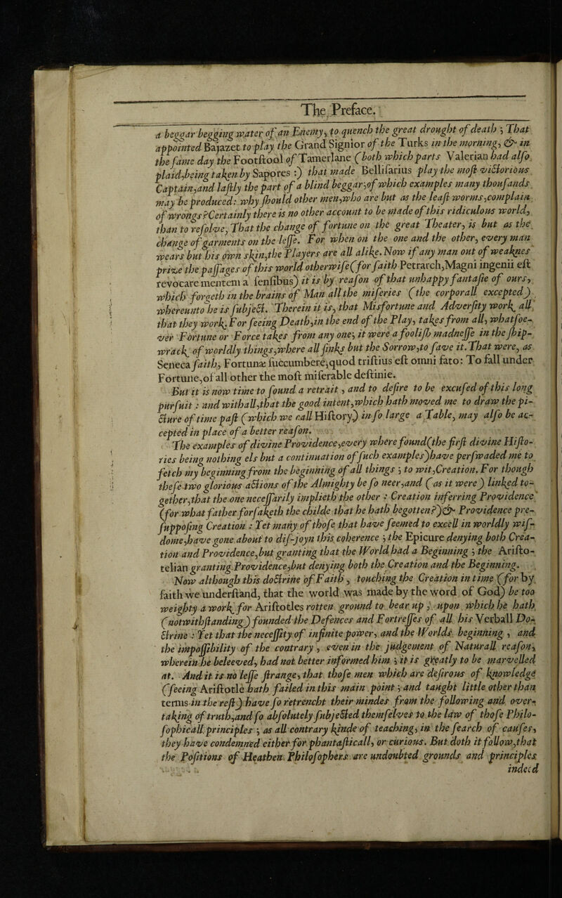 'a bet ear beggingmtteitf.m Enemy, p quench the great drought of death ; That appointed Baiazet to flay the Grand Signior of the Turks in the morning, & in the fame day the Footftool o/Tamerlane (both which parts Valerian had alfo plaid feing taken by Sapores :) that made Bellifanus play the mofi viElonons Captain,and la fly the part of a blind beggar,of which examples many thoufands may be produced: why jhonld other men,who are but as the leaft worms,complain of wrongs'Certainly there is no other account to be made ofthis ridiculous world, than to refolve, That the change of fortune on the great Theater, is but as the change of garments on the leffe. For when on the one and the other, emery man wears but his own skin,the Flayers are all alike. Now if any man out of weaves pri%e the paffaoes of this world otherwife(forfaith Petrarch, Magm ingenn eft revocare mentcm a i'cnfibus) it is by reafon of that unhappy fantafie of ours, which forgeth in the brains of Man all the miferies (the corporall excepted) , whereunto he isfubjeB. Therein it is, that Misfortune and Adverfity work ali that they workForfeeing Death,in the end of the Play, takes from all, whatfoe- ajer Fortune or Force takes from any one', it were afooliJJj madneffe in the fbip- wrack of worldly things,where all finks but the Sorrow,to fame it.That were, as Seneca faith, Fortuna: luccumbere,quod triftius eft omiii fato: To fall under Fortune,of all other the mod miferable deftinie. Cut it is now time to found a retrait, and to dejire to be excufed of this long purfuit: and withall,that the good intent,which bath moved me to draw the pi¬ cture of time paft (which we call Hiftory) in fo large a Table, may alfo be acr cepted in place of a better reafon. Vie examples of divine Providence,every where fomdfthe firft divine Hifto- nes being nothing els but a continuation of fuch examples)have perfwaded me to fetch my beginning from the beginning of all things 5 to wit,Creation. For though thefe two glorious actions of the Almighty be fo neer,and (as it were) linked to¬ gether,that the onenecejfarily implieth the other : Creation inferring Providence' (for what father forfaketh the childe that he hath begotten?')^ Providence pre- fnppofing Creation : let many of thofe that have feemed to excell in worldly wif- dome,have gone about to dif-joyn this coherence j the Epicure denying both Crea¬ tion and Providence,but granting that the World had a Beginning the Arifto- telian granting Providence,but denying both the Creation and the Beginning. Now although this doSlrine of Faith , touching the Creation in time (for by faith we underftand, that the world was made by the word of God) be too weighty a work, for Ariftotles rotten ground to bear up , upon which he hath (notwithftanding) founded the Defences and Fortreffes of all his Verbal! Do- Urine : Jet that the necejpty of infinite power, and the Worlds beginning , and the impojjibility of the contrary , even in the judgement of NaturaJl reafon, wherein he beleeved, had not better informed him it is greatly to be marvelled at. And it is no leffe ftrange, that thofe men which are deft rotes of knowledge (feeing Ariftotle hath failed in this main point ■, and taught little other than terms in the reft) havefo retrench their mindes from the following and over¬ taking of truth,and fo abfolntely fubjeSled themfelves to the law of thofe Philo- fophic all. principles ’, as all contrary kfnde of teaching, in thefe arch of caufes, they have condemned either for ph ant a flic all, or curious. But doth it follow,that the Pofitions of Heathen fbilofophers are undoubted grounds and principles . j, indeed