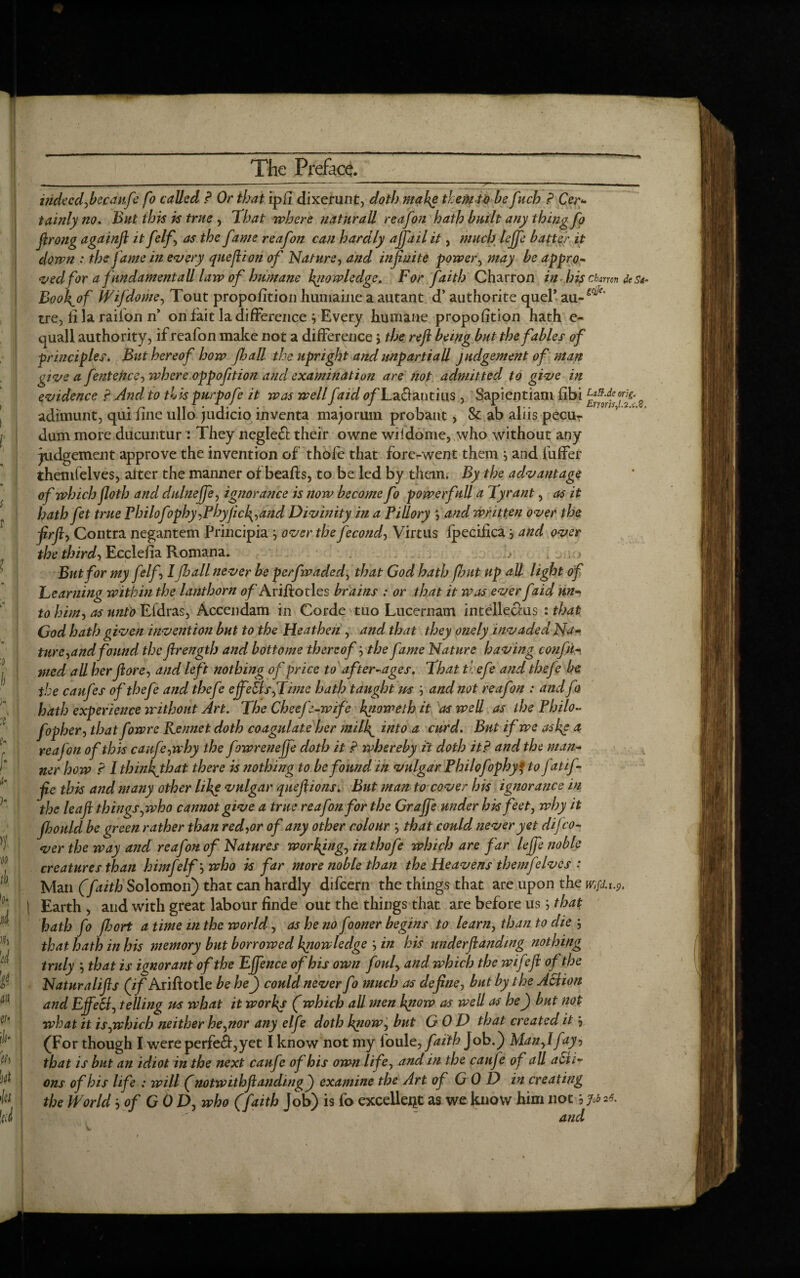 ... --* — - - ■ - — “  11 ■ 'V ' — ----- - - - indeed,becaufe fo called P Or that ipli dixerunt, doth make them to befuch P Cer¬ tainly no. But this is true , That where naturall reafoti hath built any thing Jo ftrong againft it felf', as the fame reafon can hardly ajfail it, much lejfe batter it down : the Jame in every queftion of Nature, and infinite power, may be appro¬ ved for a fundamental! law of humane knowledge. For faith Charron in his charm des*- Boofiof Wijdome, Tout proportion humaine a autant d’ authorite quel* au-^' tre, li la raifon n’ on fait la difference 3 Every humane proportion hath e- quall authority, if reafon make not a difference j the reft being but the fables of principles. But hereof how Jhall the upright and impartial! judgement of man give a fentence, where oppofition and examination are not admitted to give in evidence P And to this purpofe it was wellf tid o/Taciantius, Sapientiam fbi 2 adimunt, qui fine ullo judicio inventa majorum probant, Sc ab aliis pecu- dum more ducuntur ? They negleft their owne wiidome, who without any judgement approve the invention of thofe that fore-went them 3 and fuffer themfelves, alter the manner of beafts, to be led by them. By the advantage of which floth and dulneffe, ignorance is now become fo powerfull a Tyrant, as it hath fet true Philof ?phy,Phyfick,and Divinity in a Pillory ’, and written over the ftrft, Contra negantem Principia 3 over the fecond, Virtus fpeciika3 and over the third-, Ecclefia Romana. h But for my felf I Jhall never be perfwaded, that God hath Jhut up all light of Teaming within the lanthorn fl/Ariftotles brains : or that it was ever faid un¬ to him, as unto Efdras, Accendam in Corde tuo Lucernam intellects : that God hath given invention but to the Heathen , and that they onely invaded Na¬ ture,and found the ftrength and bottome thereof3 the fame Nature having confir¬ med all her ft ore, and left nothing off rice to after-ages. That thefe and thefe be the caufes of thefe and thefe effects,Time hath taught us 3 and not reafon : and fa hath experience without Art. The Cheefe-wife hgioweth it as well as the Philo- fopher, that fowre Rennet doth coagulate her mill\_ into a curd. But if we as he a reafon of this caufe,why the fowreneffe doth it P whereby it doth itP and the man¬ ner how P I thinhjhat there is nothing to be found in vulgar Philofophy* to fatif- fte this and many other like vulgar queftions. But man to cover his ignorance in the leaft things,who cannot give a true reafon for the Graftfe under his feet, why it fhould be green rather than red,or of any other colour 3 that could never yet dij co¬ ver the way and reafon of Natures working, in thofe which are far lejfe noble creatures than him felf3 who is far more noble than the Heavens themfelves : Man (faith Solomon) that can hardly difeern the things that are upon the w;fd.i.p. | Earth , and with great labour finde out the things that are before us3 that hath fo fhort a time in the world, as he no fooner begins to learn, than to die 3 that hath in his memory but borrowed knowledge 3 in his underftanding nothing truly 3 that is ignorant of the EJfence of his own foul, and which the wife ft of the Naturalifts (if Ariftotle be hef) could never fo much as define, but by the Aciion and EftfeSl, telling us what it works (which all men know as well as hef) but not what it is,which neither he,nor any elfe doth know, but GOD that created it 3 (For though I were perfe4,yet I know not my loule, faith Job.) Man,lfay, that is but an idiot in the next caufe of his own life, and in the caufe of all acti¬ ons of his life : will (notwithftandingj) examine the Art of G 0 D in creating the World, of GOD, who (faith Job) is fo excellent as we know him not 3 Job 26, and