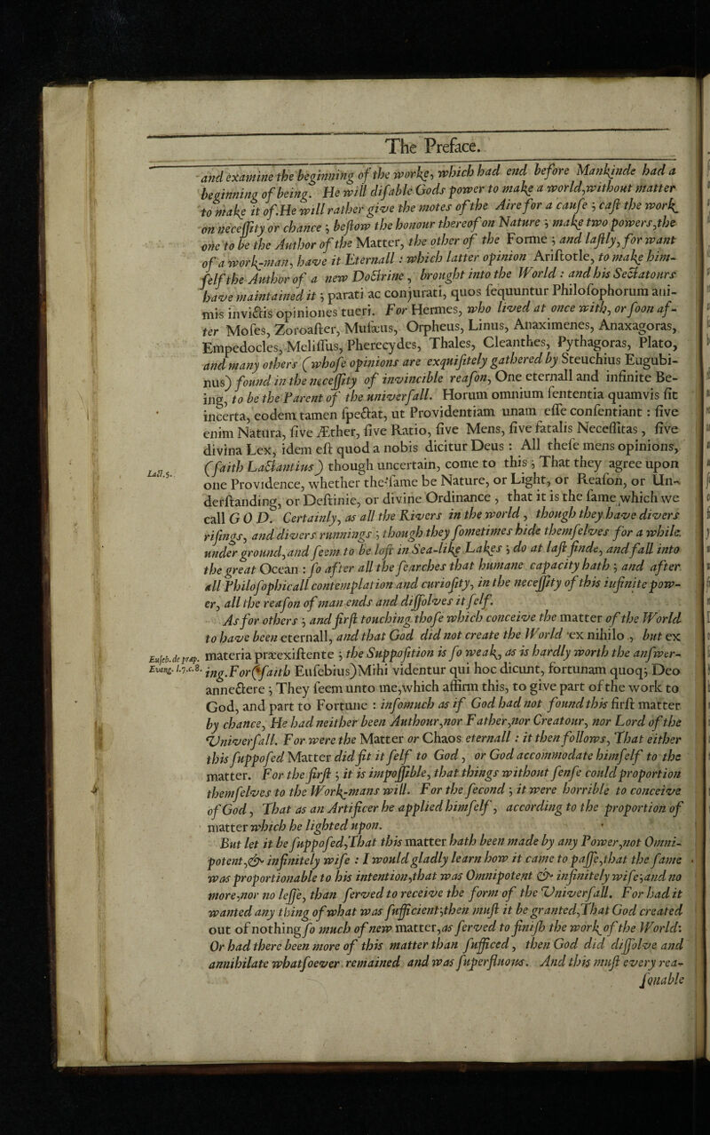 ' and examine thebeginning of the works,rMhad end before Mankind? had a beginning ofbeing. He will difable Gods power to make a world,without matter tomake it of.He will rather give the motes of the Aire for a caufec aft the work- on neceffity or chance ', beftow the honour thereof on Nature -, make two powers,the one to be the Author of the Matter, the other of the Forme 5 and laftly, for want of a workman, have it Eternall: which latter opinion Ariftotle, tomake him- felfthe Author of a new DoSirine , brought into the World: and his SeSiatonrs have maintained it 5 parati ac conjurati, quos fequuntur Philofophorum aui- mis invi&is opiniones tueri. For Hermes, who lived at once with, orfoon af¬ ter Mofes, Zoroafter, Mufx-us, Orpheus, Linus, Anaximenes, Anaxagoras, Empedocles, Meliftus, Pherecydes, Thales, Cleanthes, Pythagoras, Plato, and many others (whofe opinions are exquifitely gathered by Steuchius Eugubi- nu«) found in the mceffity of invincible reafon, One eternall and infinite Be¬ ing,be the Parent of the univerfall. Horum omnium fententia quamvis fit incerta, eodemtamen lpe&at, ut Providentiam unam efle confentiant: five enim Natiira, five Txher, five Ratio, five Mens, five fatalis Neceflltas, five divina Lex, idem eft quod a nobis dicitur Deus : All thefe mens opinions, , (faith La&antivs) though uncertain, come to this ^ That they agree upon one Providence, whether the'fame be Nature, or Light, or Reafon, or Un- derftanding, or Deftinie, or divine Ordinance , that it is the fame which we call GOD. Certainly, as all the Rivers in the world, though they have divers rifngs, and divers runnings ', though they fometimes hide themfelves for a while, under ground,and feem to be loft in Sea-like Lakes ’, do at laftfinde, and fall into the great Ocean :fo after all the fearches that humane capacity hath ; and after all Philofophicall contemplation and curiofity, in the neceffity of this infinite pow¬ er, all the reafon of man ends and diffolves it felf\ As for others -, and fir ft touching thofe which conceive the matter of the World to have been eternall, and that God did not create the World ex nihilo , but ex Eujeb.deprdip. materia prxexiftente ; the Supposition is fo weak, as is hardly worth the anfwer- Evang. /.7.C.8. inggpor(*faitb Eufebius)Mihi videntur qui hoc dicunt, fortunam quoq*, Deo anne&ere } They feem unto me,which affirm this, to give part of the work to God, and part to Fortune : infomuch as if God had not found this firft matter by chance, He had neither been Authour,nor Father,nor Cr eat our, nor Lord of the <Univerfall. For were the Matter or Chaos eternall: it then follows, Float either this fuppofed Matter didfit it felf to God, or God accommodate himfelf to the matter. For the firft ’, it is impofftble, that things without fenfe could proportion themfelves to the Workmans will. For the fecond -, it were horrible to conceive of God, That as an Artificer he applied himfelf, according to the proportion of matter which he lighted upon. But let it be fuppofed,That this matter hath been made by any Power,not Omni¬ potent,infinitely wife : I would gladly learn how it came to paffe,that the fame was proportionable to his intent ion,that was Omnipotent infinitely wife-,and no more,nor no lefje, than ferved to receive the form of the Univerfall, For had it wanted any thing of what was fufftcient',then muft it be granted, that God created out of nothing/0 much of new matter,^- ferved to finijh the worfof the World: Or had there been more of this matter than fufftced, then God did diffolve and annihilate whatfoever remained and was f kperfluons. And this muft every rea- fqmble