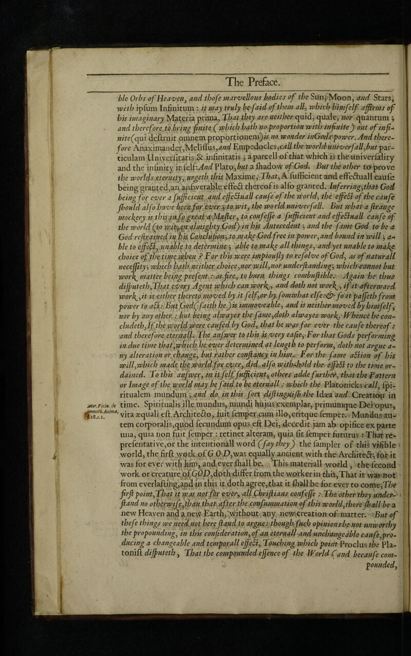 ble Orbs of Heaven, and tbofe marvellous bodies of the Sun, Moon, and Stars, with ipfum Infinitum : it may truly be faid of them all, which himfelf a firms of his imaginary Materia prima, That they are neither quid, quale, nor quantum } and therefore to bring finite (which hath no proportion with infinite) out of infi¬ nite (qui delimit oranem proportioneni)# no wonder inGodspower. And there¬ fore Anaximander,Meliflus, W Empedocles,^# the worldnmverfalfbut par¬ ti cu lam Univerfitatis & infinitatis } aparcell of that which is theuniverfality and the infinity it felf:And Plato, but a fhadow of God. But the other to prove the woriels.eternity,urgeth this Maxime, That, A fufficient and effe&uall caufe being granted,ananfwerable effe& thereof is alfo granted. Inf erring,that God being for ever a fufficient and effectuall caufe of the world, the effeSt of the caufe jhould alfo have keen for every to. wit, the world univerfall. But what a firange mockery is this infq gr.eaTa Mafter, to confeffie a fufficient and effeStuall caufe of the world (to wityc^i almighty God) in his Antecedent -, and the fame God to be a God refrained in his Conclufion,to make God free in power,and bound in willa- ble to effieft, unable to determine able to make all things, and yet unable to makg choice of the time when ? For this were impioufly to refolve of God, as of naturall neceffiity, which hath neither choice,nor will,nor underft:anding-, which cannot but worly matter being prefent: as fire, to burn things combufiible. Again he thus dijputeth,That every Agent which can worly, and doth not worft, if it afterward worh^,it is either thereto moved by it felftor by fomwhat elfe:<& fo it paffiethfroni power to aS{: But God( faith he)is immoveable, and is neither moved by himfelf, nor by any other : but being alwayes the fame,doth alwayes worf. Whence he con- chtcleth, If the world were caufed by God,, that he was for ever the caufe thereof : and therefore cterjiall. The anfwer to this is very eafie, For that Gods performing in due time that,which he ever determined at length to perform, doth not argue a- ny alteration or change, but rather conftancy in him. For the fame aStion of his will,which made the world for ever, did alfo with-hold the effieSt to the time or¬ dained. To this anfwer, in it felffefficient, others a dde further, that the Pattern or Image of the world may be faid to be eternall: which the Platonicks call, fpi- ritualem mundiun ^ and do. in this fort diftinguijhthe Idsea and Creation in jMtir.Ficin. de time. Spirituals ille mundus, mundi hujus exemplar, primunique Dei opus, fiS!4™’ vita aequali eft Archite&o, ftiit Temper cum ilio,eritque Temper. Mundus au- tern corporalis,quod fecundum opus eft Dei, decedit jam ab opifice ex parte una, quia non Tuit Temper : retinet alteram, quia fit Temper futurus: That re- prefentative,or the intentionall word (fay they) the fampler of this vifible world, the firft work of G 0 D,was equally ancient with the Archite£h for it was Tor ever with him, and ever lhall be. This materiall world , the fecond work or creature of GO.D,doth differ from the worker in this,That it was not from everlafting,and in this it doth agree,that it lhall be for ever to come,The firft point,That it was not for ever, all Chriftians confeffie : The other they under- ft and no otherwifefthan that after the confummation of this world, there fhail be a new Heaven and a ne\v Earth,Avithout any newereation of matter. But of thefe things we need not here ft and to argue: though finch opinions be not unworthy the propounding, in this confideration, of an eternall and unchangeable caufe,pro¬ ducing a changeable and temporall eff ect. Touching which point Pro cl us the Pla- tonift diffuteth, That the compounded effience of the World Cand becaufe com-