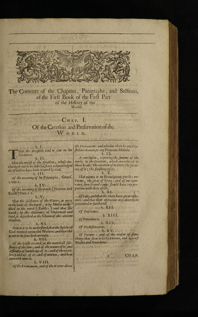 The Contents of the Chapters> Paragraphs, and Se&ions, of the Firft Book of the Firft Part of the Hiftory of the World. C h a p. I. • , . I i Of the Creation and Prefervation of the W O R L D. §. i. THat the Invisible God is feen in his Creatures. §. II. That the wifef of the Heathen , whofe Au¬ thority is not to be deffifed,have acknowledged the World to have been created by God. - §. III. ' Of the meaning of In Principle?, Genef. i.ver.i. §• IV. Of the meaning of the words f Heaven and Earth'*] Gen.i.i. §. V. That the fubjlance of the Waters, as mixt tn the body of the Earth , is by Mofes under- flood in the word [_ Earth : and that the Earth, by the Attributes of Vnformed and Void) is deferibed as the Chaos of the ancient Heathen. §. VI. How it is to be underfiood,that the Spirit of God moved upon the Waters: and that this is not to be fearched curioufly. §. V II. Of the Light created, as the mater)all fub- flance of the Sun 3 and of the nature of it, and difficulty of knowledge of it; and of the excel¬ lency and nfe of it: and of motion, and heat ■ annexed unto it. §. VIII. Ofthe Firmament, and of the Waters above the Firmament: and whether there be any Cry ~ jialine Heaven,or any Primum Mobile. k. IX. A conclnfion, repeating the fummt of the worky in the Creation, which are reduced to three heads: The creation of matter3 The form¬ ing of it 3 The finifhing ofit. §. X. That nature is no Principimn per fe 3 nor Forme, the giver of being : and of our igno¬ rance, how fecond caufes fhould have any pro¬ portion with their effects. XI. Of Fate, and that the Stars have great influ¬ ence : and that their operation may diverfly be prevented or furthered. t). XII. Of Preference. §. XIII. OfProvidence. §. XIV. Of Predomination. ■ ’ §. XV. ’ Of Fortune : and of the reafon of fome things that feem to be by Fortune, and againft Reafon and Providence. CHAP. j