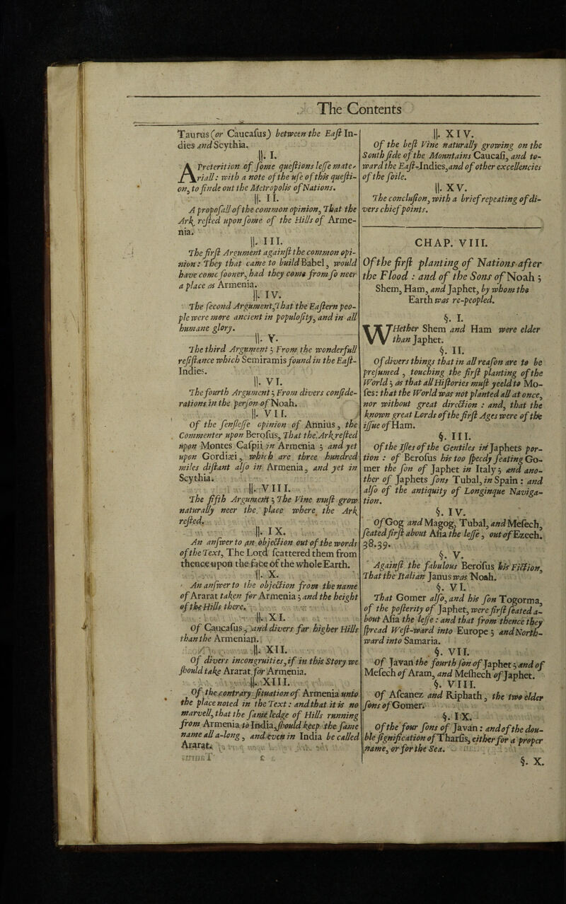 Taurus (or CaucafusJ between the Eaft In¬ dies and Scythia. ii. i. APretcrition of fome quefiions lejfe mate, riall: with a note of the ufe of this quefii- on tofinde out the Metropolis of Nations. II. ii. A propofall of the common opinion, That the Arl^ refled upon fome of the Hills of Arme¬ nia. ii. hi. The firfl Argument againjl the common opi¬ nion: They that came to build Babel , would have come fooner, had they come from fo neer a place as Armenia. II- IV The fecond Argument J1 hat the Eajlern peo¬ ple were more ancient in populojity, and in all humane glory. II- Y. The third Argument’-) From the wonderfull ref fiance which Semir&mis found in the Eafi- Indies. II- VI. The fourth Argument j From divers confide¬ rations in the perfon 0/Noah. I!* vii. Of the fcnfiejfc opinion of Annius , the Commenter upon Berofus, That thelArkjefied upon Montes Cafpii in Armenia 5 and yet upon Gordisi , which arc three hundred miles difiant alfo in Armenia , and yet in Scythia. ||. VIII. The fifth Argument 5 The Vine mnfi grow naturally neer the place where the Ark, refied. II. IX. An anfwerto (tn objection out of the words of the Text, The Lord fcattered them from thence upon the face of the whole Earth. f|. x. ' An anfwerto the objection from the name of Ararat taken fir Armenia 5 and the height of the Hills there. ■■ I). XI. Of Caucafus, and divers far higher Hills than the Armenian. ||. XII. Of divers incongruities3if in this Story we Jhould takg Ararat for Armenia. • ||. XIII. Of the contrary fituation of Armenia unto the place noted in the Text: and that it is no marvelf that the fame ledge of Hills running from Armenia to India fibould keep the fame name all a-long , and even in India be called Ararat* . k%t jVik v..- . vDHJfiT' C L XIV. Of the befi Vine naturally growing on the South fide of the Mountains Caucafi, and to¬ ward the Eafi-lndies^and of other excellencies of the foile. ||. XV. ' The conclufion3 with a brief repeating of di¬ vers chiefpoints. CHAP. VIII. Of the frft planting of Nations after the Flood : and of the Sons fl/'Noah } Shem, Ham, and Japhet, by whom the Earth was re-peopled. §. I. WHether Shem and Ham were elder than Japhet. §. II. Of divers things that in all reafon are to be prejumed , touching the firfi planting of the World j as that allHifiories mufi yeeld to Mo- fes: that the World was not planted all at once3 nor without great direction : and, that the known great Lords of the firfi Ages were of the ijfjue of Ham. §. III. Of the ifies of the Gentiles zVJaphets por¬ tion : of Berofus his too fpeedy feating Go- mer the fin of Japhet in Italy 5 and ano¬ ther of Japhets fins Tubal, in Spain : and alfo of the antiquity of Longinque Naviga¬ tion. §. IV. Of Gog and Magog, T ubal, and Mefech, featedfirfi about Afia the lejfe, out <?/Ezech. 38.39. §. V. Againjl the fabulous Berofus his Fitf/ons That the Italian Janus was Noah. §. VI. That Gomer alfi3and his fin Togorma of the pofierity of Japhet, were firfi feated a- bout Afia the lejfe: and that from thence they firead Weft-ward into Europe 5 and North¬ ward into Samaria. §• VII. Of Javan the fourth Jon of Japhet $ and of Mefech of Aram, and Mefhech of Taphet. §. VIII. Of Afcanez and Riphath, the two elder fins of Gomer. §.IX. Of the four fins of Javan: and of the dou¬ ble fignification o/Tharfis, either for a proper gtame3orforthe Sea.