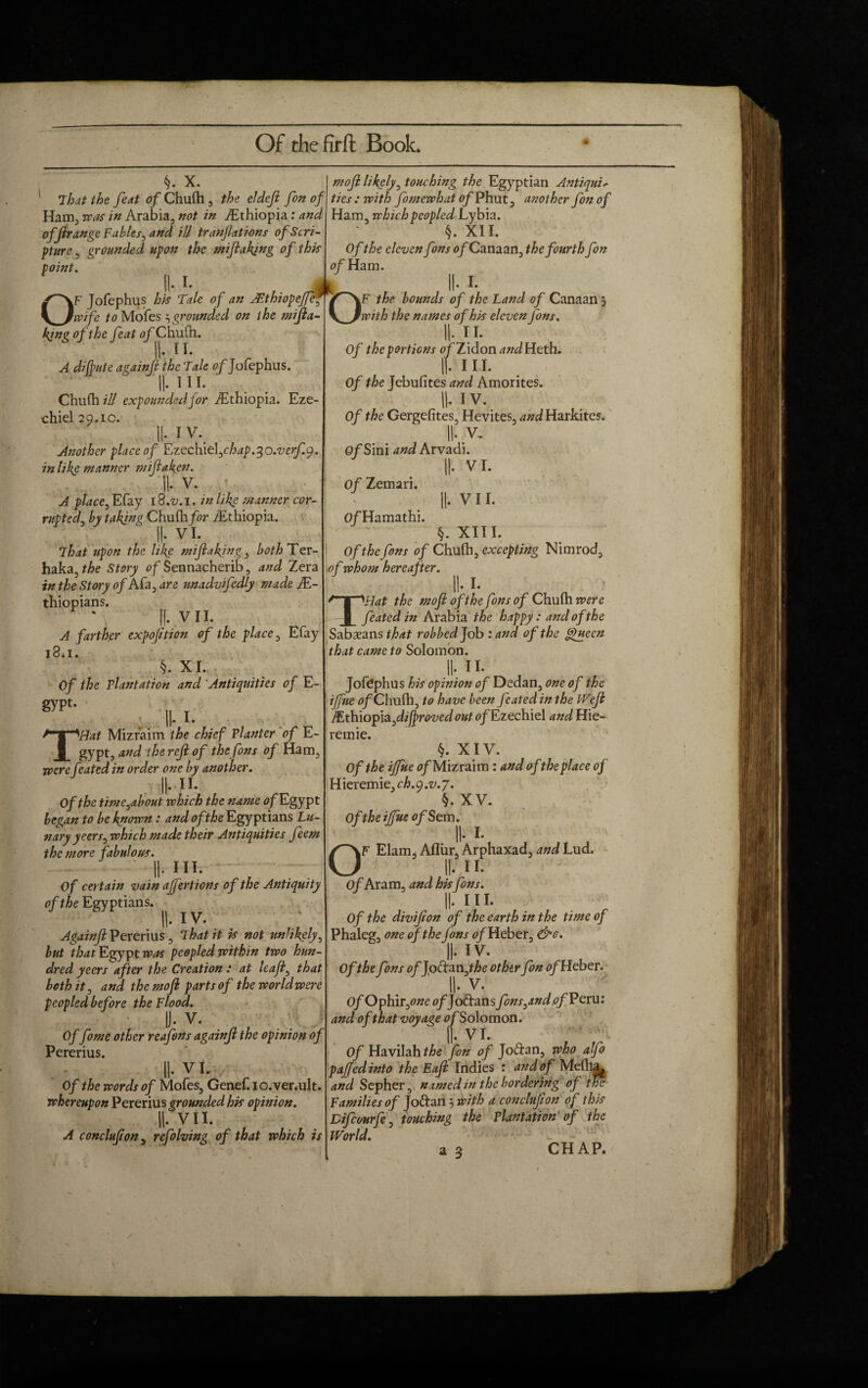 Of thefirft Book. x. ! That the feat of Chufh , the el deft fon of Ham., rcas in Arabia, not in ./Ethiopia: and offirange Fables, and id tranftati-ons of Scri¬ pture, grounded upon the m flaking of this point. II. I- „ .. L OF Jofephus his Tale of an Jcthiopefteg]^ wife to Mofes 3 grounded on the mi ft a- king of the feat of Chufh. A difinite againjl the Tale of Jofephus. II* 1 11* Chufh id expounded for /Ethiopia. Eze- chiel 29.10. II* I v. Another place of Lzec\ne\,chap.^o.verf.^. in like manner miftaken. II* V. A place, Efay 18.^. 1. in like manner cor¬ rupted, by takjng Chufh for /Ethiopia. II* VI. That upon the like miftaking, both Ter- haka, Story of Sennacherib, and Zera in the Story of A fa, are unadvifedly made JE- thiopians. II* VII. A farther expofition of the place, Efay 18.1. §. XI. Of the Plantation and Antiquities of E- gypt- , 11.1. THat Mizraim the chief Planter of E- gypt, and the reft of the fons of Ham, were feated in order one by another. Mi. Of the time^about which the name of Egypt began to be known: and of the Egyptians Lu- nary yeers, which made their Antiquities feem the more fabulous. II- *** Of certain vain after 110ns of the Antiquity of the Egyptians. II* I v. Againjl Pererius , That it is not unlikely, hut that Egypt was peopled within two hun¬ dred yeers after the Creation: at haft, that both it, and the moft parts of theworldwere peopled before the Flood. |J. V. Of fome other reafons againjl the opinion of Pererius. II* vi. Of the words of Mofes, Genef.io.ver.ult. whereupon Pererius grounded his opinion. II* VII. A conclufton, refolving of that which is moft likely, touching the Egyptian Antiqui> ^ J CJJ L 1 ties: with fomewhat of Phut, another fon of Ham, which peopled Lybia. §. XII. Of the eleven fons o/Canaan, the fourth fon of Ham. II-1. /^\F the bounds of the Land of Canaan 3 \~_Jwith the names of his eleven Jons. II- n. Of the portions of Zidon andHtth. |f. III. Of the Jebufites and Amorites. II-1V. Of the Gergefites, Hevites, and Harkites. II- V. Of Sini and Arvadi. II- VI. Of Zemari. ||. V 11. OfHamathi. §. XIII. Of the fons of Chufh, excepting Nimrod, ■of whom hereafter. II* I* T'Hat the moft ofthe fons of Chufh were feated in Arabia the happy: and of the Sabaeans that robbed Job : and of the giueen that came to Solomon. II- n. Jofephus his opinion of Dedan, one of the ijfue 0/Chufh, to have been feated in the Weft /Ethiopia,diftrovedout of Ezcchlcl and Hie- remie. §. XIV. Of the ijfue 0/Mizraim: and of the place of Hieremie, ch.y.v.7. §. XV. Of the ijfue of $em. II* I* OF Elam, Afliir, Arphaxad, and Lud. II* II* Of Aram, and hisfons. II* 111* Of the divifton of the earth in the time of Phaleg, one of the fons of Heber, &c. II* iv. Of the fons offott&njhe other fon 0/Heber. II* V. Of Ophir,0«e <?/Jodans fons,and of Peru: and of that voyage 0/Solomon. II* VI. O/Havilahfta fon of Joftan, who alfo paftedinto the Eaft Indies : and of Mefha^ and Sepher, named in the bordering of the Families of Jo&an 3 with a conclufton of this Difcourfe, touching the Plantation of the World.