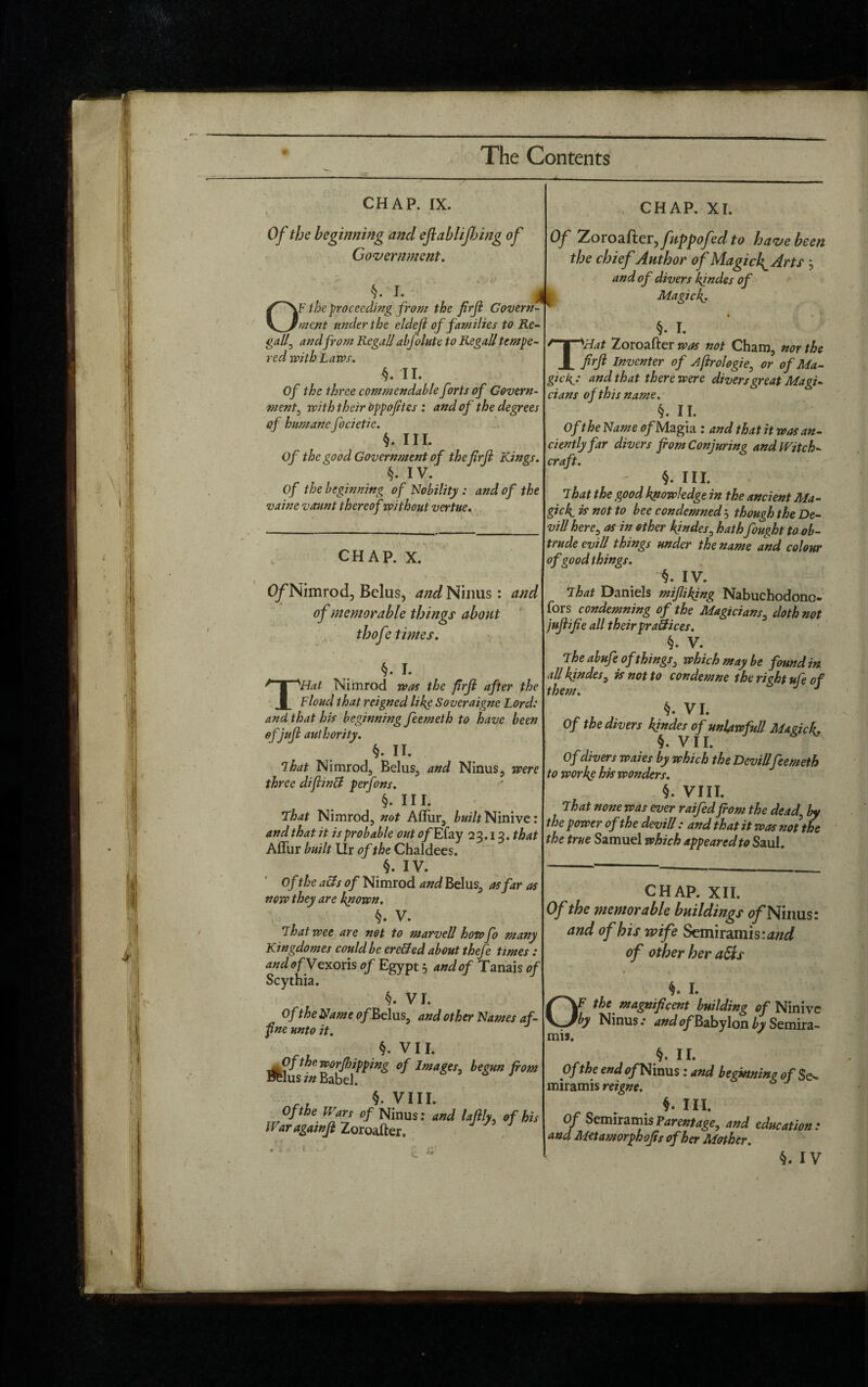 CHAP. IX. Of the beginning and eflablijbing of Government. §. T- _ OF the proceeding from the firji Govern¬ ment under the eldejl of families to Re¬ gall 0 and from Regall abfolute to Regall tempe¬ red with Laws. II. Of the three commendable forts of Govern¬ ment , with their Oppofites : and of the degrees of humane focietie. §. III. Of the good Government of thejirfi Kings. §. IV. of the beginning of Nobility : and of the vaine vaunt thereof without vertue. <1 CHAP. X. O/'Nimrod, Belus, and Ninus : and of memorable things about thofe times. ' * ' * ■ ■ , ; , §. i. THat Nimrod was the firji after the Floud that reigned like Soveraigne Lord: and that his beginning feemeth to have been of juft authority. §. II. That Nimrod, Belus, and Ninus, were three diflinff perjons. §. III. That Nimrod, not Aflur, builtNimve: and that it is probable out of Efay 23.13. that Aflur built Ur of the Chaldees. §. IV. of the acts of Nimrod and Belus, as far as now they are known. §. V. That wee are not to marvell how fo many Kingdomes could be ere&ed about thefe times : and of Vex oris of Egypt 5 and of Tanais of Scythia. §. VI. , OftheNameofRdus, and other Names af- fne unto it. §. VII, Of the worfhipping of Images, be cun from Belus in Babel. §• VIH. Of the Wars of Ninus: and lajlly, of his Waragainji Zoroafter. CHAP. XI. Of Zorozfterjfuppofedto have been the chief Author of Magick^Arts ; and of divers kinder of Magic k. §. I. T^Hat Zoroafter was not Cham, nor the firji Inventer of Jjlrologie, or of Ma- and that there were divers great Magi¬ cians of this name. §. II. Of the Name <?/Magia : and that it was an¬ ciently far divers fiom Conjuring and Witch¬ craft. §. III. That the good knowledge in the ancient Ma¬ gi ck. is not to bee condemned j though the De¬ vi ll here, as in other kinder, hath fought to ob¬ trude evill things under the name and colour of good things. IV. That Daniels mijlikjng Nabuchodono- fors condemning of the Magicians, doth not jujlifie all theirpr allices. §. V. The abufe of things3 which may be found in all kinder, is not to condemne the right ufe of them. J §. VI. Of the divers kinder of unlawful! Maeick. §. VII. Of divers waies by which the Devillfeemeth to works his wonders. §. VIII. That none was ever raifed fiom the dead, by the power of the devill: and that it was not the the true Samuel which appeared to Saul. CHAP. XII. Of the memorable buildings 0/Ninus: and of his wife Semiramis:<*«^ of other her aSls t * I. OF the magnificent building of Ninive by Ninus: and ^Babylon by Semira- mis. §. II. Of the end o/Ninus: and beginning of $<s miramis r eigne. §. III. Of Semiramis Parentage, and education : and Metamorphofis of her Mother.