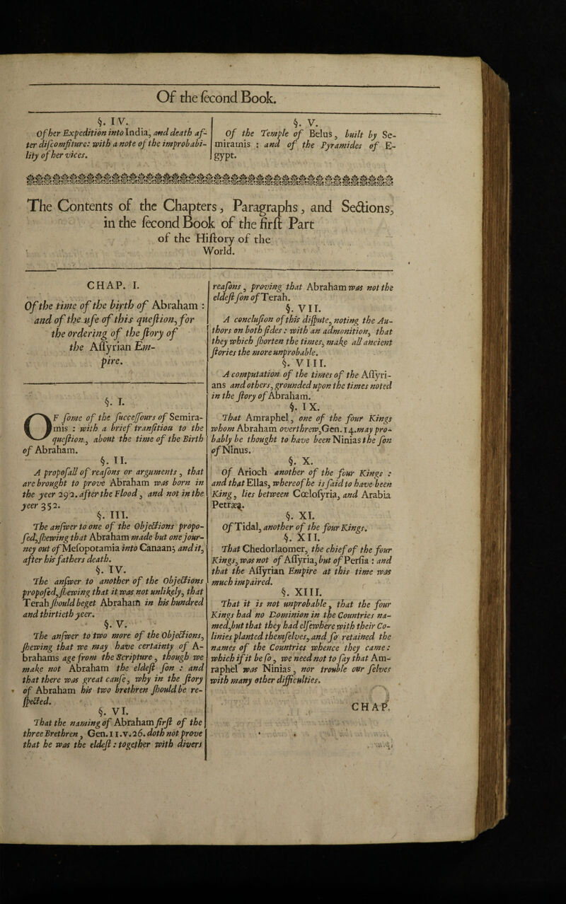 §. IV. Of her Expedition into India, and death af¬ ter difcomfiture: with a note of the improbabi¬ lity of her vices. §. V. Of the Temple of Belus, built by Se- miramis : and of the Pyramides of E- gypt- The Contents of the Chapters, Paragraphs, and Sedions, in the fecond Book of the firlt Part of the Hiftory of the World. CHAP. I. * Of the time of the bipth of Abraham : and of the life of this quefiion^for the ordering of the flory of the Aflyrian Em¬ pire. §. I. OF fome of the fucceffours of Semira- mis : with a brief tranfitiou to the quefiion, about the time of the Birth of Abraham. §. II. A propofall of reafons or arguments, that are brought to prove Abraham was born in the yeer 29 2. after the Flood, and not in the yeer 352. §. III. The anfwer to one of the Objections propo- fedffiewing that Abraham made but one jour¬ ney out tf/Mefopotamia into Canaan, andit^ after his fathers death. §. IV. The anfwer to another of the Objections propofedffiewing that it was not unlikely, that Terah fiould beget Abraharfl in his hundred and thirtieth yeer. §. V. 1 The anfwer to two more of the Objections^ Jfjewing that we may have certainty of A- brahams age from the Scripture, though we make not Abraham the eldefi fon : and that there was great caufe3 why in the Jiory of Abraham his two brethren Jhould be re¬ ceded. §. VI. That the naming of Abraham firfi of the three Brethren, Gen. 11 ,v. 2 6. doth not prove that he was the eldefi: together with divers reafons, proving that Abraham was not the eldefi fon 0/Terah. §. VII. A conclufion of this dijpute, noting the Au¬ thors on both Jides : with an admonition, that they which fiorten the times3 make all ancient Ilories the more unprobable. §. VIII. A computation of the times o f the Aflyri- ans and others, grounded upon the times noted in the fiory of Abraham. §. IX. That Amraphel, one of the four Kings whom Abraham overthrew f}cn.iy.may pro¬ bably be thought to have beenNmvisthe fon of Nlnus. §. X. Of Arioch another of the four Kings : and that Ellas, whereof he is fiid to have been King, lies between Ccelofyria, and Arabia Petra?^. §. XI. Of Tidal, another of the four Kings. §. XII. That Ghedorlaomer, the chief of the four Kings, was not of Aflyria, but of Perfia : and that the Aflyrian Empire at this time was much impaired. §. XIII. That it is not unprobable, that the four Kings had no Dominion in the Countries na¬ med fut that they had elfewhere with their Co- linies planted themfelues, and fo retained the names of the Countries whence they came : which ifit be fo, we need not to fay that Am¬ raphel was Ninias, nor trouble our felves with many other difficulties. . u -In V' CHAP, . 1