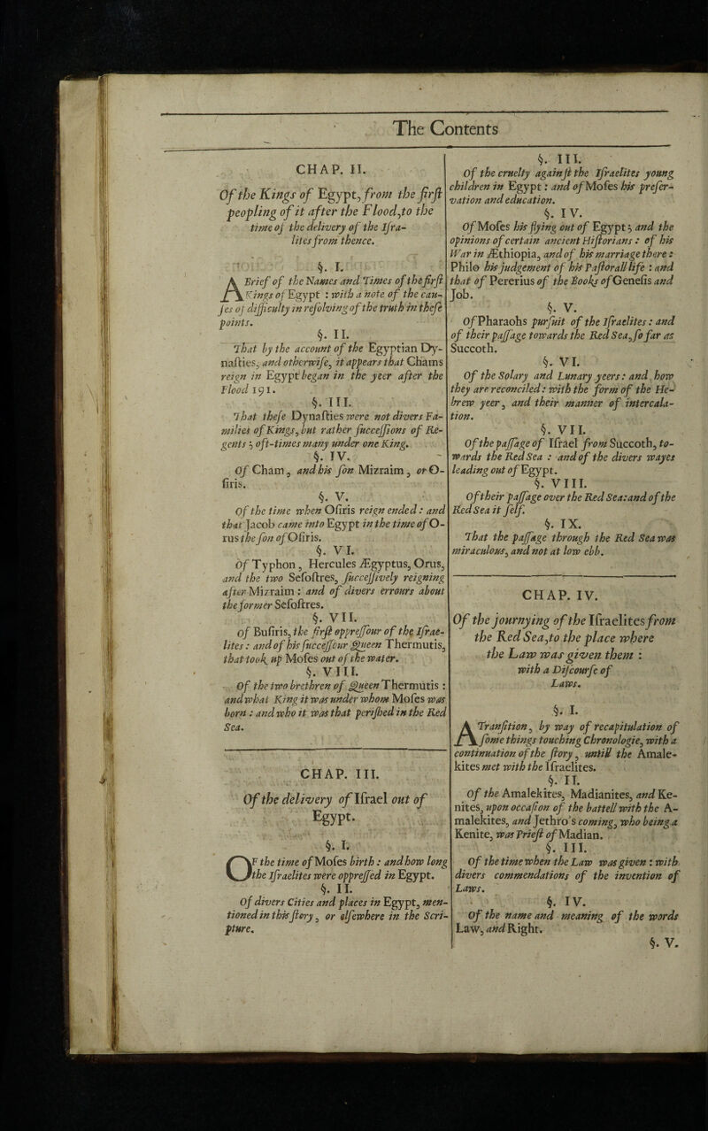 CHAP. II. Of the Kings of Egypt, from the fir ft peopling of it after the Flood,to the time of the delivery of the Ijra- litesfrom thence. rtn §. I. A Brief of the Names and Times of thefir ft Kings of Egypt : with a note of the can- jes oj difficulty in refolvingof the truth in thefe points. §. II. That by the account of the Egyptian Dy- nafties, and otherwife, it appears that Glams reign in Egypt began in the yeer after the f lood 191. §. III. 7 hat thefe Dynaflies were not divers Fa¬ milies of Kings, but rather fuccejfions of Re¬ gents ? oft-times many under one King. §. IV. Of Cham, and his fon Mizraim, or 0- firis. §. V. Of the time when Ofiris reign ended: and that Jacob came into Egypt in the time of O- rus the fon of Ofiris. §. VI. Of Typhon, Hercules iEgyptus, Orus, and the two Sefoftres, fuccejjively reigning after Mizraim : and of divers errours about the former Sefoftres. §. VII. of Bufiris, the firft opprejfonr of the ifrae- lites: and of his fine ceficur Queen rhermutis, that took. up Mofes out of the water. §. VIII. Of the two brethren of Queen Thermutis : and what King it was under whom Mofes was born: and who it was that perifhed in the Red Sea. i' Sr CHAP. III. Of the delivery of Ifrael out of Egypt- A 3 * « A §. I. §. III. Of the cruelty againft the ifraelites young children in Egypt: and of Mofes his prefer- vation and education. §. IV. Of Mofes his flying out of Egypt and the opinions of certain ancient Hiftorians : of his War in ^Ethiopia, and of his marriage there: Philo his judgement of his Taftorall life : and that of Pererius of the Books of Genefis and Job. k. V. 0/Pharaohs purfuit of the ifraelites: and of their p off age towards the Red Sea,fo far as Succoth. §. VI. Of the Solary and Lunary yeers: and how they are reconciled: with the form of the He¬ brew yeer, and their manner of intercala¬ tion. §. VII. Of the pajfiage of Ifrael from Succoth, to¬ wards the Red Sea : and of the divers wayes leading out of Egypt. §. VIII. Of their pafiage over the Red Sea: and of the Red Sea it felf. §. IX. That the pafiage through 1 he Red Sea was miraculous, and not at low ebb. OF the time 0/Mofes birth: and how long the ifraelites were opprejjed in Egypt. §. II. Of divers Cities and places in Egypt, men¬ tioned in thisft ory, or elfewhere in the Scri¬ pture. CHAP. IV. Of the journying of the Ifraelites/m« the KedSeafio the place where the haw was given them : with a Dijcourfc of Laws. §. I. ATranfttion, by way of recapitulation of fome things touching Chronologie, with a continuation of the ftory, untill the Amale- kites met with the l fraelites. §. IT. Of the Amalekites, Madianites, and Ke- nites, upon occafion of the battell with the A- malekites, and Jethro s coming, who being a Kenite, was Prieft of Madian. §. III. Of the time when the Law was given : with divers commendations of the invention of Laws. §. IV. Of the name and meaning of the words Law, and Right.