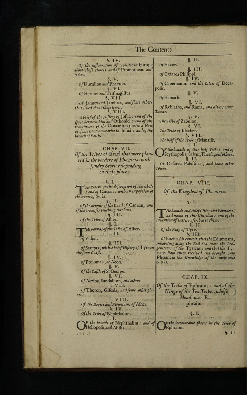 v iv. Of the injlauration of civilitic in Europe about thefe times'? and of Promotheus and Atlas. §. V. OfDucalion and Phaeton. §. VI. Of Hermes and Trifmagiftus. VII. Of Jannes^W Jambres, andfome others that lived about thofe times. §. VIII. A brief of the Wftory 0/Jofua: and of the fyacc between him and Othoniel: and of the remainders of the Canaanites, with a Note of fame Contemporaries to Jofua : and of the brsach of Faith. CHAP. VII. Of the Tribes of Ifrael that were plan¬ ted in the borders of Phoenicia :with fundry Stories depending on thofe places. §. I. T He Proem to the defcription of the whole Land of Canaan 5 with an expo/ition of the name of Syria. §. II. Of the bounds of the Land of Canaan, and of the promifes touching this land. §. HI. Of the Tribe of Alher. ||. I. THe bounds of the Tribe of Alher. rl II. o/Zidon. ||. III. O/Sarepta, with a brief Hijiory of Tyre in thefame Coajl. II. I v. Of Ptolomais, or Aeon. [|. V. Of the Caftle ofS. George. II, VI. Of Ai;ziba, Sandalium, and others. V: • JI-VII. O/Thoron, Gifcala, andfome other pla¬ ces* 'll. VIII. Of the Rhcrs and Mountains of Alher. §. I V. Of the Tribe o/Nephthalim. 11- I. OF the bounds of Nephthalim : and of Heliopolis aml Abilia. II. II- o/Hazor. .11- IIL Of Gefarea Philippi. II- IV. O/Capernaum, and the Cities of Deca- polis. ||. V. OfHamath. II- VI. O/Reblatha, and Rama, and divers other Towns. §. V. The Tribe 0/Zabulon. §. VI. The Tribe 0/Tffachcr. §. VII. The half of the Tribe tf/Manaflp, II-1. OF the bounds of this half Tribe: and of Scythopolis, Salem,Therfa,^«d others. 11.11. Of Csefarea Paleftin^, and fome other Towns. CHAP. Vlll. Of the Kingdom of Phoenicia. §.1. THe bounds and chief Cities and Founder sy and name of this Kingdom: and of the invention of Letters aferibed to them. §. II. Of the King of Tyre. §. III. Of Bozius his conceit, that the Edumaeans, inhabiting along the Red Sea, were the Pro- genitours of the Tyrians: and that the Ty¬ rians from them received and brought into Phoenicia the Knowledge of the mojl true GOD. CHAP. IX. Of the Tribe ^Ephraim : and of the Kings of the Ten Tribesywhofe Head was E- ..... •» phraim « •, • J \ L ...14 §. I. OF the memorable places in the Tribe of Ephraim.