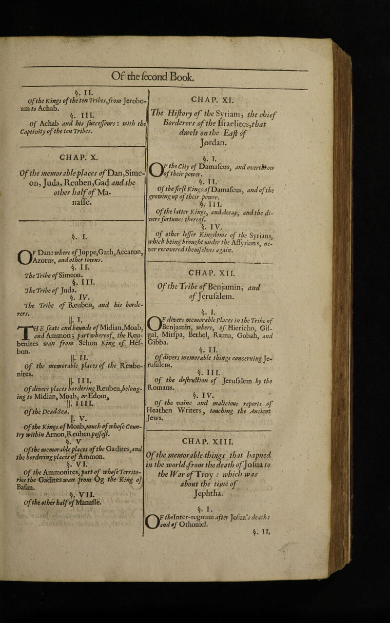 / Of rhe fecond Book. <j. ii. Ofthe Kings of the ten Tribes from Jerobo¬ am to Achab. §. III. Of Achab and his fuccejfours: with the Captivity of the ten Tribes. —-■ CHAP. X. » -' ‘ • ' Of the memorable places of Dan, Sime¬ on, Juda, Reuben,Gad and the other half 0jfMa- iiafle. §. I. OF Dan: where <?/Joppe,Gath,Accaron Azotus, and other towns. §. II. The Tribe ofSimeon. §. III. The Tribe of Juda. §. IV. The Tribe of Reuben, and his horde rers. II- !• TH E feats and bounds 0/Midian,Moab, and Ammon , part whereof the Reu- benites wan from Sehon King of Hef- bon. it II. Of the memorable places of the Reabe- nites. ii- in. Of divers places bordering Keubenfelong- inz to Midian* Moab, or Edom* I|. II II. Of the Dead Sea. II. V. . Of the Kings. ofMoabyuuch of whofe Coun¬ try within Arnon,Reuben pojfejl. §. V Of the memorable places of the Gadit es3and the bordering places of Ammon. §. VI. Of the Ammonites, part of whofe Territo¬ ries the Gadites wan from Og the King of Bafan. §. VII. of the other half of Manaffe, CHAP. XI. The Hiflory of j/jc Syrians, the chief Borderers of the Ifraelites ,that dwelt on the Eafiof Jordan. <• •„ / 0§. I- F the City of Damafcus, and overthrow of their power. §. II. Of the firfl Kings <?/Damafcus, and ofthe growing up of their power. §. III. Of the latter Kings, and decay, and the di¬ vers fortunes thereof. §. IV. Of other lejfer Kingdoms of the Syrians, which being brought under the Aflyrian s, ne¬ ver recovered themfelves again. 1. \ I . \ CHAP. XII. Of the Tribe ^/Benjamin, and of Jerufalein. §. I. OF divers memorable places in the Tribe of Benjamin, where, of Hiericho, Gil- gal, Mitfpa, Bethel, Rama, Gobah, and Gibba. §. II. Of divers memorable things concerning Je- rulalem. §. III. Of the definition of Jerufalem by the Romans. §• IV. y Of the vainc and malicious reports of Heathen Writers, touching the Ancient Jews. CHAP. XIII. Of the memorable things that hapned in the world from the death 0/Jofua to the War of Troy .* which was about the time of Jephtha. ' 1 . §. I. OF fMnter-regnum after JofuaV death : and of Othoniel. §. II.