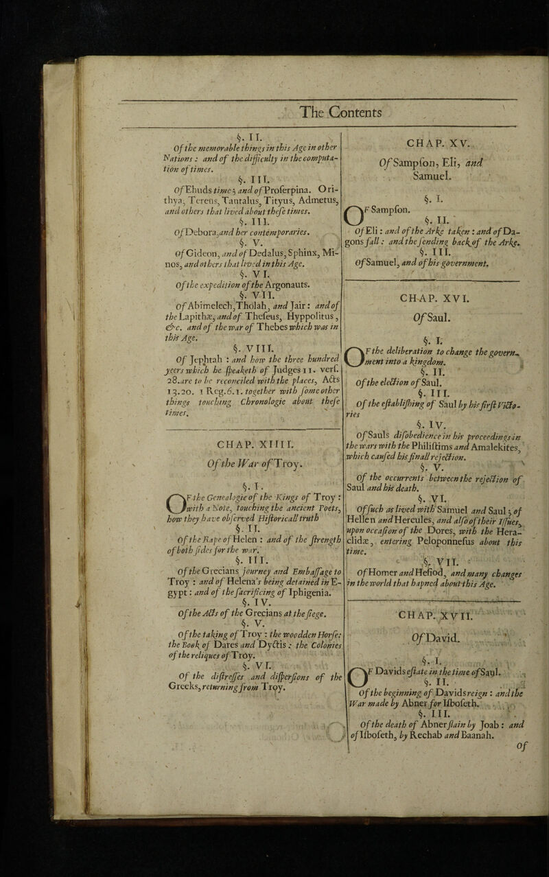 > (-\ §. n. Of the memorable things in this Age in other Nations : and of the difficulty in the computa¬ tion of times. §. III. OfEhuds time 3 and 0/Proferpina. O ri- thya, Terens, Tantalus, Tityus, Admetus, and others that lived about thefe times. §. III. 0/Debora,rfW her contemporaries. §. V. OfCideon, andofDedalus, Sphinx, Mi¬ nos, and others that lived in this Age. §. VI. Of the expedition of the Argonauts. §. VII. Of Abimelech,Tholah, and Jair: andof the Lapithse, andof Thefeus, Hyppolitus, &c. and of the roar of Thebes jvhich was in this Age. §. VIII. Of Jephtah : and how the three hundred yeers which he fpeaketh of Judges 11. verb. 28.are to be reconciled with the places, Afts 13.20. 1 Keg.6.1. together with fomeother things touching Chronologie about thefe times. CHAP. XIIII. Of the War ofTroy. §. I. OF the Gcnealogie of the Kings of Troy : with a Note, touching the ancient Poets, how they have obferved Hijlorical!truth §■ II. Of the Rape of Helen: andof the Jlrength of both (ides for the war. §. III. Of the Grecians journey and Embaffage to Troy : and of Helena x being detained in E- gypt: and of thefacrifcing of Iphigenia. §. IV. Of the Atfs of the Grecians at thefiege. §. V. Of the taking of Troy : the woodden Horfe: the Eoefi of Dares and Dyftis .* the Colonies of the rcliques of Troy. §. VI. Of the difrefifes and dijperjions of the Greeks, returning from Troy. CHAP. XV. O/Sampfon, Eli, and Samuel. |F Sampfon. §. I. O' n. Of Eli: and of the Arke tafien: andof Da- gons fall: and the fending bacfof the Arks* §. HI. 0/Samuel, and of his government. CHAP. XVI. O/Saul. §. I. ion to fment into a kingdom. OF the deliberation to change the govern- '■ §. II. Of the election of Saul. §. III. Of the ejlablijhing of Saul by his firft Vitfo- ries §, IV. 0/Sauls difobedicnce in his proceedings in the wars with the Philiftims and Amalekites, which caufed his fin all re jell/on. §. V. Of the occurrents between the rejeUion of Saul and his death. §. VI. Offuch as lived with Samuel and Saul 30/ Hellen and Hercules, and alfo of their If[ues> upon occafonof the Dores, with the Hera- clidse, entering Peloponnefus about this time. §. VII. c Of Homer and Hefiod, and many changes in the world that hapned about this Age. 4 vt- CHAP. XVII. , O/David. § I .Si OF Davids efate in the time </Say 1* % II. Of the beginning of Davids reign : and the War made by Abner for Ifbofeth. §. III. \ Of the death of Abner fain by Joab : and of Ifbofeth, by Rechab and Baanah. ■ ' of