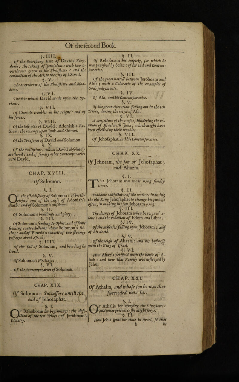 — §. mi.- Of the flourifhing time Oj Davids King- dome: the taking of Jcrufalem : with two o- verthrows cpiven to the Philijlims ' and the conduction of the Ark to the City of David. §. V. ihe overthrow of the philijlims and Moa¬ bites. §. V I. The war which David made upon the Sy¬ rians. §. VII. Of Davids troubles in his reigne: and of his forces. §. VIII. Of the lafi aBs of David : Adoniah’s Fa¬ ction : the revenge upon Joab and Shimei. §. IX. Of the Treafures 0/David and Solomon. §. X. Of the Philijlims , whom David abfolutely maftered: and of fundry other Contemporaries with David. „ CHAP. XVIII. Of Solomon. §. I. OF the efiahlijhing of Solomon : of birth¬ right : and of the caufe of Adoniah s death : and of Solomon’s wifdome. k. II. Of Solomon’s buildings and glory. , §. III. C/Solomon’sfending to Ophir:and offome feeming contradictions about Solomon’s Ri¬ ches : and of Pineda’s conceit of two firange palfages about Africf. §. mi. Of the fall of Solomon, and how long he lived. §. V. Of Solomon’s Writings* §. VI. Of the Contemporaries of Solomon. CHAP. XIX. Of Solomons Succeffors nntill the end of Jehofaphat. . §. I. OF Rehoboam his beginnings : the defe¬ ction of the ten Tribes: of Jeroboam’s idolatry. §. II. Of Rehoboam his impiety, for which he was punijhed by Sefac : of his end and Contem¬ poraries. §. III. Of the great batted between Jeroboam and Abi i j with a Colorarie of the examples of Godsjudgements. §. IV. Of Afa, and his Contemporaries. §. V. Of the great alteration fading out in the ten Tribes, during the reign of Afa. VI. A conjecture of the caufes3 hindering the re¬ union of ifrael with juda, which might have been effected by thefe troubles. §. VII. Of Jehofaphat and his Contemporaries. CHAP. XX. O/Jehoram., the fon of Jehofaphatj and Ahazia. §. I. Tidat Jehoram was made King fundry times. §. II. Probable conjectures of the motives inducing the old King Jehofaphat change hispurpofe often, in makjng his fon Jehoram King. in. The doings of Jehoram when he reigned a- lont; and the rebellion of Edom and Libna. §v I V. Of them fcries fading upon Jehoram : and of his death. ■§. V. Of the reign of<Ahazia: and his bufinejfe with the King of ifrael. . . §• vt How Ahazia perifoed with thehoufe of A- hab : and how that Family was defrayed by Jehu. ----- CH AP. XXI. Of Athalia, and whofe fon he was that fucceeded urito her. §. I. r ;rr OF Athalia her ufurptng the Kingdome: and what pretences Jhe might forge. §. II. How Jehu {pent his time in ifrael, fi that b he