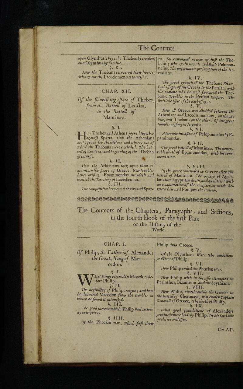 - The Contents \ X - / upon Olynthus/zTej/ take Thebes by treafon, and Olynthus by famine.. §. XI. How the Thebans recovered their liberty, driving out the Lacedemonian Garrifon. CHAP. XII. Of the jlourifbitig ejlate of Thebes, from the Battell of Leu&ra, to the Battell of Mantinsea. 1 J J • V §. I. HOw Thebes and Athens joyned together againft Sparta. How the Athenians make peace for themfelves and others : out of which the Thebans were excluded. The bat¬ teli o/Leu&ra, and beginning of the Theban greatmjfe. * . §. T I. * How the Athenians took, upon them to maintain the peace of Greece. New troubles hence arifing. Epaminondas invadeth and wajielh the Territory 0/Tacedemon. §. IIL ihe compoftion between Athens and Spar- ta 3 for command in war againfi the The¬ bans 3 who again invade and foile Pelopon¬ nesus. The unfortunate preemption of the Ar¬ cadians. §. IV. The great growth of the Thebane Ejlate. EmbaJJages of the Greeks to the Perhanj with the reafons why he moft favoured the The¬ bans. Troubles in the Perfian Empire. The fruitlejfe ijfue of the Embaffages. §. V. How. all Greece was divided between the Athenians and Lacedemonians , on the one fide, and Thebans on the other. Of the great tumults arifingin Arcadia. §. VI. A terrible invafion of Peloponnefus by E- paminondas. §. VII. -The great battell ^/Mantinea. The honou¬ rable death of Epaminondas 5 with his com¬ mendation. §. VIII. of the peace concluded in Greece after the battell of Mantinsea. The voyage of Agefi- Iaus into Egypt .His death,and qualities : with an examination of the comparifon made be¬ tween him and Pompey the Roman. The Contents of the Chapters, Paragraphs, and Se&ions3 in the fourth Book of the firft Part of the Hiftory of the World. '-s' > CHAP. I. Of Philip, the Father 'of Alexander the Great, King of Ma- cedon. §. I. WHat Kings reigned in Macedon be¬ fore Philip. The beginning of Philips reigne 3 and how he delivered Macedon from the troubles in which he found it entangled. §. in. The goodfuccefje which Philip had in ma¬ ny enterprises. IIII. Of the Fhocian war, which firjl drew Philip into Greece. §. V. Of the Olynthian War. The ambitious practices 0/Philip. §. VI. How Philip ended the Phocian War. §. VII. How Philip with ill fitccejfe attempted on Perinthus, Bizantium, and the Scythians. §. VIII. How Philip, overthrowing the Greeks in the battell of Cheronsea, was chofen Captain Generali of Greece. The death of Philip. What good foundations of Alexanders greatnejfe were laid /^Philip. Of his laudable qualities and ijfue. CHAP. i )