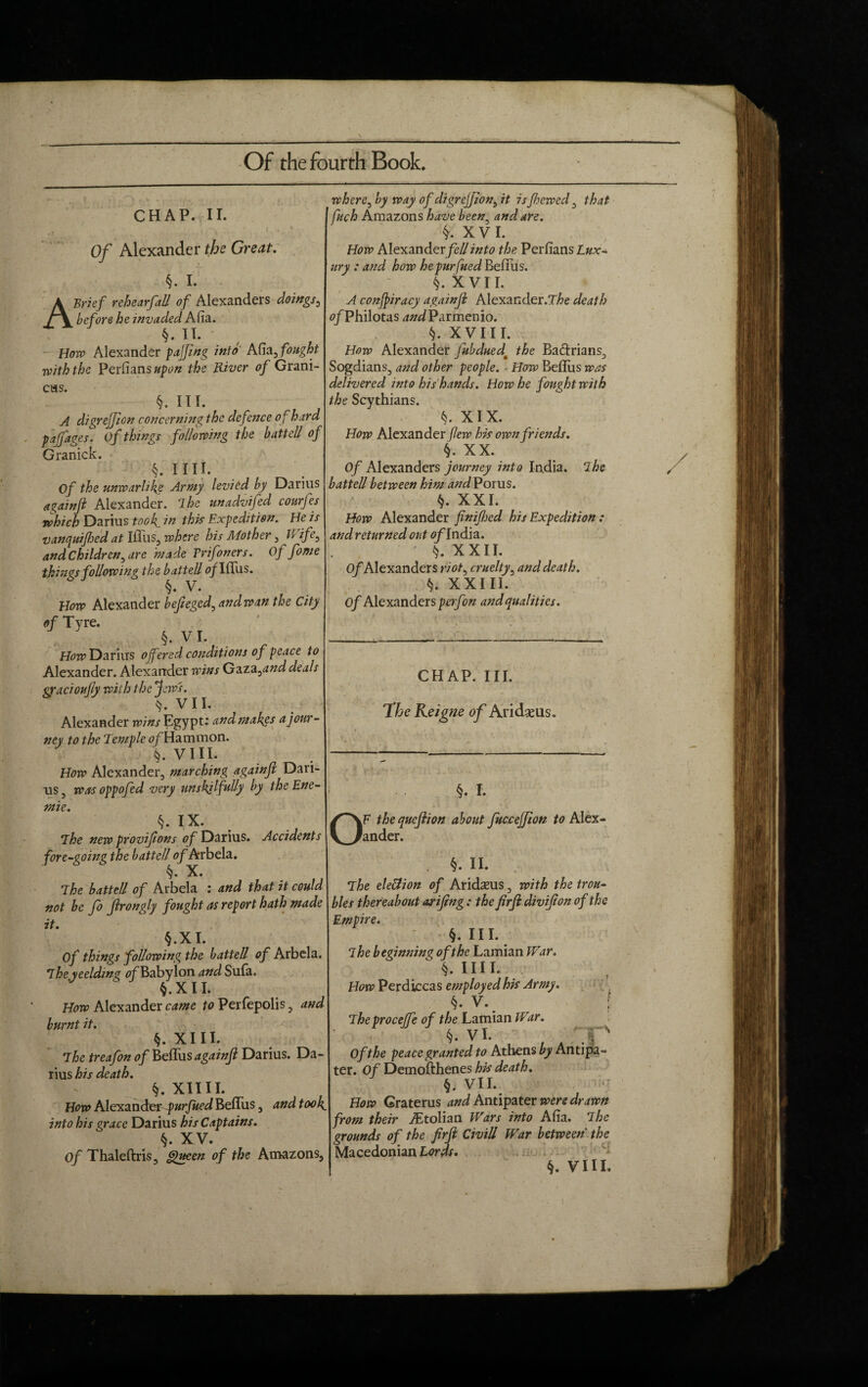 m Of the fourth Book. CHAP. II. Of Alexander the Great. §. I. A Brief rehearfad of Alexanders doings, before he invaded Afia. §. II. Boro Alexander pajfing into Alia, fought :with the Perfians upon the River of Grani- CHS. §. HI. A digrejjion concerning the defence of hard paffages. of things following the batted of Granick. §. 11II. Of the unwarlike Army levied by Darius againft Alexander, The unadvifed courfes which Darius took in this Expedition. He is vanquifhed at Ifliis, where his Mother , Wife, and Children , are made Tr if oners. Of fome things foUowing the batted 0/Iffus. §. V. How Alexander bejieged, and wan the City of Tyre. §. VI. How Darius offered conditions of peace to Alexander. Alexander wins Gaza0and deals gracioujly with the Jews. V 11. Alexander wins Egypt: and makes a jour¬ ney to the Temple of Hammon. §. VIII. How Alexander, marching againjl Dari¬ us, was oppofed very unskilfully by the Ene- mie. §. IX. The new provifons of Darius. Accidents fore-going the batted of Arbela. §« X. The batted of Arbela : and that it could not be fo frongly fought as report hath made it. §.XI. Of things fodowing the hatted of Arbela. Theyeelding 0/Baby Ion and Sufa. §. X11. How Alexander came to Perfepolis, and burnt it. §. XIII. The treafon of Befliis againjl Darius. Da¬ rius his death. §. XII11. How Alexander purjued Befliis, and 100k_ into his grace Darius his Captains. §. XV. Of Thaleftris, Queen of the Amazons, where, by way of digrejjion^ it is fhewed, that fuch Amazons have been, and are. §. XVI. How Alexander/e#into the Perfians Lux- ury : and how hepurfued Befliis. §. X VII. A conffiracy againjl Alexander.T/>e death 0/Philotas dWParmenio. §. XVIII. How Alexander Jubduedm the Ba&rians, Sogdians, and other people. How Befliis was delivered into his hands. How he fought with the Scythians. §. XIX. How Alexander flew his own friends. §. XX. Of Alexanders journey into India. The batted between him andVonxs. §. XXI. How Alexander finifhed his Expedition : and returned out of India. • XXII. Of Alexanders r/ttf, cruelty, and death. k. XXIII. Of Alexanders perfon and qualities. CHAP. III. The Reigne of Aridseus. §. I. OF the quejlion about fucceffion to Alex¬ ander. §. II. The election of Aridsus, with the trou¬ bles thereabout arijtng : the firji divifion of the Empire. §. III. ~~s The beginning of the Lamian War.  §. Ill I. How Perdiccas employed his Army. §. V. The proceffe of the Lamian War. §. VI. Of the peace granted to Athens by Antipa¬ ter. Of Demofthenes his death. §. VII. How Graterus and Antipater were drawn from their iEtolian Wars into Afia. The grounds of the firjl CiviU War between the Macedonian Lords.