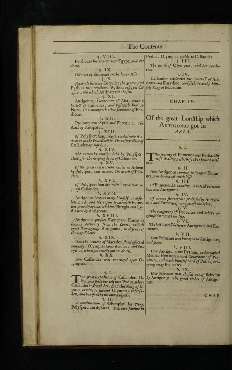 §. VIII. Perdiccas his voyage, into Egypt, and his death. §. IX. Victories of Eumenes in the lower Afia. X. parrels between Eurydice the Queen ^and Python the Protellour. Python refignes his office 5 into which Antipater is chofen. . §• XL Antigonus, Lievtenant of Afia, wins a hatted of Eumenes, and bejiegeth him in Nora. He vanquifieth other followers of Per¬ diccas. §. XII. Ptolomy wins Syria and Phoenicia. The death of Antipater. f XIII. of Polyfperchon, whofucceededunto An¬ tipater in the VrotcUorfiip. The infurreclion of Callander a^ainjl him. §. XIV. The unworthy courfes held by Polyfper- chonffor the keeping down 0/Caflander. §. XV. Of the great commotions raifed in Athens by Polyfperchons decree. The death of Pho- cian. §. XVI. Of Polyfperchon his vain Expedition a- ^ainjl Cafiander. XVII. Antigonus feekstomake himfelf anabfo- lute Lord: and thereupon treats with Eume- nes^who difappointeth him.Phrygia and Ly¬ dia won by Antigonus. §. XVIII. Antigonus purfues Eumenes. Eumenes having Authority from the Court , raifeth great War againji Antigonus, in defence of the RoyaU houfe. §. XIX. How the Princes tf/Macedon flood ajfe&ed mutually. Olympias takes Aridasus andEu- rydice, whomfie crueUy puts to death. §. XX. How Callander was revenged upon O- lympias. __ t- I. 'I ''He great Expedition of Cafiander. O- 1 A lymphsfiuts her felfinto Pydna,n?Am? Callander bejiegeth her. iEacides King ofE- pirus, coming to fuccour Olympias, isforfa- t II. A continuation of Olympias her Story. Polyfperchon def lated. Extreme famine in Pydna. Olympias yeelds to Callander, f. III. The death of Olympias, and her condi¬ tion. f. IV. Cafiander celebrates the Eunerall of Ari- dxus and Eurydice : and feeky to make him¬ felf King tf/Macedon. CHAP. IV. Of the great Lordfhip which Antigonus got in ASIA. §. I. THe journey of Eumenes into Perfia. His wife dealing with thofe that joyned with him. §. II. How Antigonus coming to fetupon Eume¬ nes, was driven off with Ioffe. §. III. O/Eumenes his cunning. A battefi between him and Antigonus. §. IV. Of divers Jlratagems pra&ifedby Antigo¬ nus and Eumenes, one again[l the other. , V* Theconfiiracy of Peuceftes and others a- gainft Eumenes his life. §. VL The lafl Battellbetween Antigonus and Eu¬ menes. §. VII. How Eumenes was betrayed to Antigonus and /lain. 3 §. VIII. How Antigonusfue Python, and occupied Media. How he removed Governors of Pro¬ vinces, and made himfelf Lord of Perfia car¬ rying away Veuc&es. §. IX. How Seleucus was chafed out of Babylon by Antigonus. The great riches of Antigo¬ nus.